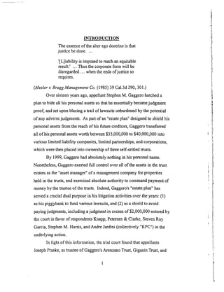 INTRODUCTION
The essence of the alter ego doctrine is that
justice be done ....
'[L]iability is imposed to reach an equitable
result.' ... Thus the corporate form will be
disregarded ... when the ends of justice so
requires.
(Mesler v. BraggManagement Co. (1985) 39 Cal.3d 290, 301.)
Over sixteen years ago, appellant Stephen M, Gaggero hatched a
plan to hide all his personal assets so that he essentially became judgment
proof, and set upon blazing a trail of lawsuits unburdened by the potential
of any adverse judgments. As part of an "estate plan" designed to shield his
personal assets from the reach of his future creditors, Gaggero transferred
all of his personal assets worth between $35,000,000 to $40,000,000 into
various limited liability companies, limited partnerships, and corporations,
which were then placed into ownership of three self-settled trusts.
By 1999, Gaggero had absolutely nothing in his personal name.
Nonetheless, Gaggero exerted full control over all of the assets in the trust
estates as the "asset manager" of a management company for properties
held in the trusts, and exercised absolute authority to command payment of
money by the trustee of the trusts. Indeed, Gaggero's "estate plan" has
served a crucial dual purpose in his litigation activities over the years: (1)
as his piggybank to fund various lawsuits, and (2) as a shield to avoid
paying judgments, including a judgment in excess of $2,000,000 entered by
the court in favor of respondents Knapp, Petersen & Clarke, Steven Ray
Garcia, Stephen M. Harris, and Andre Jardini (collectively "K-PC") in the
underlying action.
In light of this information, the trial court found that appellants
Joseph Praske, as trustee of Gaggero's Arenzano Trust, Giganin Trust, and
 