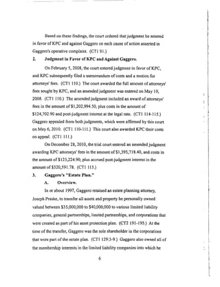 Basedon thesefindings,thecourtorderedthatjudgmentbeentered
in favor of KPC andagainstGaggerooneachcauseof actionassertedin
Gaggero'soperativecomplaint. (CT191.)
2. Judgment in Favor of KPC and Against Gaggero.
OnFebruary5, 2008,thecourtenteredjudgrnentin favor of KPC,
andKPCsubsequentlyfiled amemorandumof costsanda motionfor
attorneys'fees. (CT1 110.)Thecourtawardedthe full amountof attorneys'
feessoughtby KPC, andanan_endedjudgmentwasenteredonMay 19,
2008. (CT1 110.) Theamendedjudgmentincludedanawardof attorneys'
feesin theamountof $1,202,994.50,plus costsin theamountof
$124,702.90andpost-judgmentinterestat thelegalrate. (CTI 114-I15.)
Gaggeroappealedfrom bothjudgments,whichwereaffirmedby this court
onMay 6, 2010. (CTI 110-111.)This courtalsoawardedKPC their costs
onappeal. (CT1 111.)
On December28,20I0, thetrial courtenteredanamendedjudgment
awardingKPC attorneys'feesin theamountof $1,395,718.40,andcostsin
theamountof $125,224.90,plus accruedpost-judgmentinterestin the
amountof $320,591.78.(CT1 115.)
3. Gaggero's "Estate Plan."
A. Overview.
In or about 1997, Gaggero retained an estate planning attorney,
Joseph Praske, to transfer all assets and property he personally owned
valued between $35,000,000 to $40,000,000 to various limited liability
companies, general partnerships, limited partnerships, and corporations that
were created as part of his asset protectionplan. (CT2 191-195.) At the
time of the transfer, Gaggero was the sole shareholder in the corporations
that were part of the estate plan. (CTI 129:3-9.) Gaggero also owned all of
the membership interests in the limited liability companies into which he
 