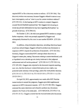 requiredKPC to file a discoverymotionto enforce. (CT2291-306.) The
discoverymotion wasnecessarybecauseGaggerorefusedto answereven
basicinterrogatory,suchas"whatis yourhiscurrentresidenceaddress?"
(CT2 293:5-8.) At thehearingonKPC'smotionto compel,Gaggero's
counselDavid Chatfieldexplainedthat "Mr. Gaggero[is] not goingto
revealanyprivateinformationhemayhaveregardingthird parties"on
groundsof privacy. (CT2296:6-8.)
OnOctober5,2011,thetrial courtgrantedKPC'smotionto compel
further responses,whichwaspromptlyappealedby Gaggeroand
subsequentlydismissedby thiscourtin casenumberB236834. (CT2291-
306.)
In addition,citing boilerplateobjections,including objectionsbased
onprivacy andprivileges,Gaggerorefusedto produceanydocumentsin
responseto KPC'srequestfor productionof documents.(CT2 322-326.)
Similarly, GaggerostonewalledKPC'sattemptobtaindiscoveryon
Gaggero'sestateplan,stating"documentsrelatingto assetstransferred,sold
or liquidatedovera decadeagoareclearlyirrelevantto thisjudgment
enforcementandwill not beproduced."(CT2 330:16-17,CT2 332:5-16,
CT2 329-354.) Gaggeroalsoobjectedto thedocumentrequestsasserting,
inter alia, that the disclosure violated third party privacy rights, was
protected under attorney-client privilege, and/or the work-product doctrine.
(CT2 331:12-13, CT2 332:5-16, CT2 332:25-333:1, CT2 333:11-15, CT2
333:25-334:1.)
On April 30, 2012, approximately two weeks after KPC filed the
instant motion to amend the judgment, Gaggero provided supplemental
responses to KPC's document requests. (CT1 54, CT3 493-494.) Gaggero
reiterated the same objections and refused to produce any documents
related to the Trusts or his estate plan. (CT3 469:24-26, CT3 470:17-19,
CT3 471 : 10-12.) Gaggero averred that the trust and estate plan documents
11
 