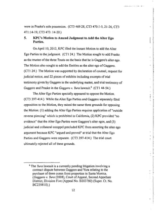werein Praske'ssolepossession.(CT3469:28,CT3470:1-5,21-26,CT3
471:14-19,CT3473: 14-20.)
5. KPC's Motion to Amend Judgment to Add the Alter Ego
Parties.
On April 10, 2012, KPC filed the instant Motion to add the Alter
Ego Parties to the judgment. (CT1 24.) The Motion sought to add Praske
as the trustee of the three Trusts on the basis that he is Gaggero's alter ego.
The Motion also sought to add the Entities as the alter ego of Gaggero.
(CT1 24.) The Motion was supported by declaration of counsel, request for
judicial notice, and 22 pieces of exhibits including excerpts &trial
testimony given by Gaggero in the underlying matter, and trial testimony of
Gaggero and Praske in the Gaggero v. Yura lawsuit. 6 (CTI 44-54.)
The Alter Ego Parties specially appeared to oppose the Motion.
(CT3 397-414.) While the Alter Ego Parties and Gaggero separately filed
opposition to the Motion, they raised the same three grounds for opposing
the Motion: (1) adding the Alter Ego Parties requires application of"outside
reverse piercing" which is prohibited in California, (2) KPC provided "no
evidence" that the Alter Ego Parties were Gaggero's alter egos, and (3)
judicial and collateral estoppel precluded KPC from asserting the alter ego
argument because KPC "argued and proved" at trial that the Alter Ego
Parties and Gaggero were separate. (CT3 397-414.) The trial court
ultimately rejected all of these grounds.
6 The Yura lawsuit is a currently pending litigation involving a
contract dispute between Gaggero and Yura relating to the
purchase of three ocean front properties in Santa Monica.
(Gaggero u Yura (2008), Court of Appeal, Second Appellate
District, Division Five (Appeal No. B203780) (Super. Ct. No.
BC239810).)
12
 