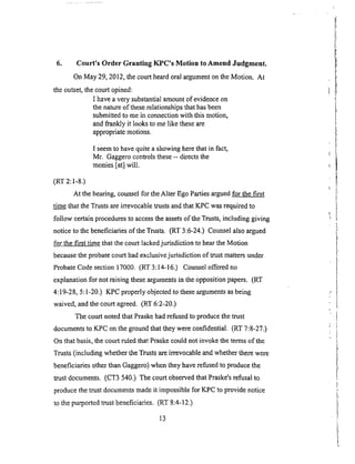 6. Court's Order Granting KPC's Motion to Amend Judgment.
On May 29, 2012, the court heard oral argument on the Motion. At
the outset, the court opined:
I have a very substantial amount of evidence on
the nature of these relationships that has been
submitted to me in connection with this motion,
and frankly it looks to me like these are
appropriate motions.
I seem to have quite a showing here that in fact,
Mr. Gaggero conlrols these -- directs the
monies [at] will.
(RT 2:1-8.)
At the hearing, counsel for the Alter Ego Parties argued for the first
tim..__&ethat the Trusts are irrevocable trusts and that K_PC was required to
follow certain procedures to access the assets of the Trusts, including giving
notice to the beneficiaries of the Trusts, (RT 3:6-24.) Counsel also argued
for the first time that the court lacked jurisdiction to hear the Motion
because the probate court had exclusive jurisdiction of trust matters under
Probate Code section 17000. (RT 3:14-16.) Counsel offered no
explanation for not raising these arguments in the opposition papers. (RT
4:19-28, 5:1-20.) KPC properly objected to these arguments as being
waived, and the court agreed. (RT 6:2-20.)
The court noted that Pmske had refused to produce the trust
documents to KPC on the ground that they were confidential. (RT 7:8-27.)
On that basis, the court ruled that Praske could not invoke the terms of the
Trusts (including whether the Trusts are irrevocable and whether there were
beneficiaries other than Gaggero) when they have refused to produce the
trust documents. (CT3 540.) The court observed that Praske's refusal to
produce the trust documents made it impossible for KPC to provide notice
to the purported trust beneficiaries. (RT 8:4-12.)
13
 