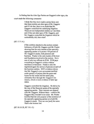 In finding thattheAlter EgoPartiesareGaggero'salteregos,the
courtmadethe following comments:
I think that theyhavemadeaprimafaciacase
that theseentitiesarealteregosof Mr. Gaggero
andif I dothat,thereisnodoubtthatMr.
Gaggerocontrolledtheunderlyinglitigation.
Thesearenot independententitiesasI seethem
andif theyarealteregosof Mr. Gaggero,and
Mr. Gaggerocontrolledthelitigation whichhe
undoubtedlydid, thenwhat?
(RT 17:7-14.)
IT]he exhibitsattachedto themotion contain
testimonyof bothMr. GaggeroandMr. Praske
showingthattheonly interestof thespecially
appearingpartiesis to protect100percentof
Mr. Gaggero'sassets,bothpersonaland
business.Praskeistheonly trusteeof themast
and foundationinvolvedin themotion. He is
oneof only two officersin PCM. PCMpays
everythingat Gaggero'swisheswithout
resistanceor hesitance_Praskeis alsothe
registeredagentfor serviceof processat eachof
thebusinessentities. K_PC'sevidenceshows
that Mr. Gaggero'sown accountanttestified
underpenaltyof perjurythatthegainsand
lossesfor theassetsandtheestateplan,
ultimately flow throughMr. Gaggero'stax
returns,which is moreevidenceof alterego
status.
Gaggero controlled the litigation. He did so by
the way of the financial assets of the specially
appearing parties. Their interests are aligned
with Mr.' Gaggero. Without them -- without Mr.
Gaggero they wouldn't even exist. Mr. Praske
testified that the sole purpose of the existence of
the specially appearing parties is to hold Mr.
Gaggero's assets. They are one [and] the same.
That is the bottom line.
(RT 18:10-28, RT 19:1-5.)
14
 