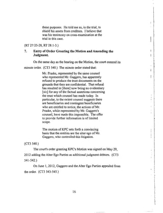 thesepurposes.Hetold meso,in thetrial, to
shieldhisassetsfrom creditors.I believethat
washistestimonyoncross-examinationatthe
trial in thiscase.
(RT27:25-28,RT28:1-3.)
7. Entry of Order Granting the Motion and Amending the
Judgment.
On the same day as the heating on the Motion, the court entered its
minute order. (CT3 540.) The minute order stated that:
Mr. Praske, represented by the same counsel
who represented Mr. Gaggero, has apparently
refused to produce the trust documents on the
grounds that they are confidential. That refusal
has resulted in [there] now being no evidentiary
[sic] for any of the factual assertions concerning
the trust which counsel has made today. In
particular, to the extent counsel suggests there
are beneficiaries and contingent beneficiaries
who are entitled to notice, the actions of Mr.
Praske, while represented by Mr. Gaggero's
counsel, have made this impossible. The offer
to provide further information is of limited
scope.
The motion of KPC sets forth a convincing
basis that the entities are the alter ego of Mr.
Gaggero, who controlled this litigation.
(c3"3540.)
The court's order granting KPC's Motion was signed on May 29,
2012 adding the Alter Ego Parties as additional judgment debtors. (CT3
541-542.)
On June 1, 2012, Gaggero and the Alter Ego Parties appealed from
the order. (CT3 543-545.)
16
 