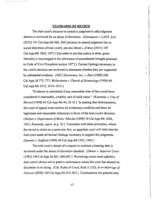 STANDARDS OF REVIEW
The trial court's decision to amend a judgment to add judgment
debtors is reviewed for an abuse of discretion. (Greenspan v. LADT, LLC
(2010) 191 Cal.App.4th 486, 508 [decision to amendjudgraent lies in
sound discretion of trial court]; see also Misik v. D'Arco (2011) 197
Cal.App.4th 1065, 1073 ["[i]n order to see that justice is done, great
liberality is encouraged in the allowance of amendments brought pursuant
to Code of Civil Procedure section 187"].) Factual findings necessary to
the court's decision are reviewed to determine wlaether they are supported
by substantial evidence. (NECElectronics, lnc. v. Hurt (1989) 208
Cal.App.3d 772, 777, Wollersheim v. Church of Scientology (1999) 69
Cal.App.4th 1012, 1014-1015.)
"Evidence is substantial if any reasonable trier of fact could have
considered it reasonable, credible, and of solid value." (Kazensky v. City of
Merced (1998) 65 Cal.App.4th 44, 52-53.) In making that determination,
the court of appeal must resolve.all evidentiary conflicts and draw all
legitimate and reasonable inferences in favor of the trial court's decision.
(Valiyee v. Department of Motor Vehicles (1999) 74 Cal.App.4th 1026,
1031 ; Kazensky, supra, at p. 52.) Consistent with these principles, where
the record is silent on a particular fact, an appellate court will infer that the
trial court made all factual findings necessary to support the judgments.
(Sammis v. Stafford (1996) 48 Cal.App.4th 1935, 1942.)
The trial court's denial of a request to continue a hearing date is
reviewed under the abuse of discretion standard. (Ohmer v. Superior Court
(1983) 148 Cal.App.3d 661,666-667.) Reviewing courts must uphold a
trial court's choice not to grant a continuance unless the court has abused its
discretion in so doing. (Cal. Rules of Court, Rule 3.1332; In re Marriage of
Falcone (2008) 164 Cal.App.4th 814, 823.) Continuances are granted only
17
 