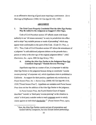 onanaffirmativeshowingof goodcauserequiringacontinuance. (ln re
Marriage of Hoffmeister (1984) 161 Cal.App.3d 1163, 1169.)
ARGUMENT
1. The Trial Court Properly Concluded That the Alter Ego Parties
May Be Added to the Judgment as Gaggero's Alter Egos.
Code of Civil Procedure section 187 affords courts with broad
authority to use "all means necessary" to carry its jurisdiction into effect
and to adopt "any suitable process or mode of proceeding" which may
appear most conformable to the spirit of the Code. (Code Civ. Proc., §
187.) Thus, Code of Civil Procedure section 187 allows the amendment of
a judgment "to add additional judgment debtors on the grounds that a
person or entity is the alter ego of the original judgment debtor." (NEC
Electronics, Inc., supra, 208 Cal.App.3d at p. 778.)
A. Adding the Alter Ego Parties to the Judgment Does Not
Constitute Improper "Outside Reverse Piercing."
Appellants urge that as a matter of law, it is improper to add the
Alter Ego Parties to the judgment because doing so constitutes "outside
reverse piercing" of corporate veil, which Appellants claim is prohibited in
California. As support for their position, appellants rely exclusively on
Postal Instant Press, Inc. v. Kaswa Corp. (2008) 162 Cal.App.4th 1510,
1518 ("Postal Instant Press"). Appellants are mistaken and Postal lnstant
Press does not bar the addition of the Alter Ego PaNes to the judgment.
In Postal Instant Press, the Fourth District Court of Appeal
described "'outside' or 'third part:/reverse piercing" as the situation in
which "a third party outsider seeks to reach corporate assets to satisfy
claims against an individual shareholder. ''_ (Postal lnstant Press, supra,
7 Here, the Alter Ego Parties consist not just of corporations and
limited liability companies, but also include limited partnerships
18
 