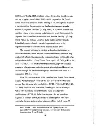 162Cal.App.4that p. 1518,emphasisadded.)In rejectingoutsidereverse
piercingto applya shareholder'sliability to hiscorporation,thePostal
Instant Press court criticized reverse piercing as "an unacceptable shortcut"
to pursuing claims for conversion and fraudulent conveyance already
afforded to judgment creditors. (Id. at p. 1532.) It explained that the "true
issue that outside reverse piercing seeks to address is not the misuse of the
corporate form to shield the shareholder from personal liability." (Id. at p.
1523.) Rather, the primary concern is that a ._hareholder may seek to
defraud judgment creditors by transferring personal assets to the
corporation in order to shield the assets from collection. (Ibid.)
The concern with reverse piercing, as described by the court in
Postal Instant Press, is that innocent shareholders of the corporation may
be adversely affected by requiring the corporation to pay for the debts of an
individual shareholder. (Postal Instant Press, supra, 162 Cal.App.4th at pp.
1512, 1523-1524.) The court further explained that judgment collection
procedures c_ffer adequate protection against attempts to shield assets from
creditors through the fraudulent or improper transfer of such assets to a
corpol_tion. (Id. atp. 1523.)
Here, the concerns raised by the court in Postal Instant Press are not
present. As the trial court observed, this case is no more about reverse
piercing than it is about alter ego liability. (RT 18:10-19:1-5, RT 27:21-23,
CT3 540.) The court here determined that Gaggero and the Alter Ego
Parties were essentially one and the same based upon equitable
considerations. (RT 19:5.) To be clear, the court did not amend the
judgment to add new parties, but merely to add the parties who were
essentially the same as the original judgment debtor. (Misik, supra, 97
and a trustee. These non-corporate Alter Ego Parties are not
subject to "reverse piercing" analysis. See separate discussions
in subsections B and C, infra.
19
 