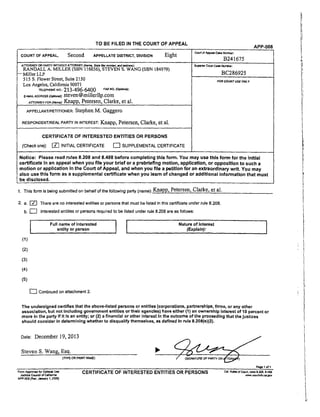 TO BE FILED IN THE COURT OF APPEAL
APP-008
COURT OF APPEAL, Second APPELLATE DLSTRICT, DIVISION Eight c_. = _ c.., _._o_
B241675
supea_ C.ot_ c.n_ Nurnne,:A'i-rORNEY OR PARTY WITHOUT ATTORNE_ (Narr_, _ Bar ,'_rc, er. a_d eddre_J:
RANDALL A. MILLER (SBN 116036), STEVEN S. WANG (SBN 184979)
-- Miller LLP
515 S. Flower Street, Suite 2150
Los Angeles, California 90071
r_t_.E.o_ 213-496-6400 FAXNO.g_,.._j:
E-M,_L_ORESS(_n=.0: steven @mi]lerUp.com
ArrO_YFOR¢_.,,_:Knapp, Petersen, Clarke, et al.
APPELLANT/PETITIONER:Stephen M. Gaggero
RESPONDENT/REALPARTYININTEREST:Knapp, Petersen, Clarke, ct al.
CERTIFICATE OF INTERESTED ENTITLES OR PERSONS
(Check one): _ INITIAL CERTIFICATE r7 SUPPLEMENTAL CERTIFICATE
BC286925
FOR COU_T USE ONL Y
Notice: Please read rules 8.208 and 8.488 before completing this form. You may use this form for the Initial
certificate in an appeal when you file your brief or a prebdeflng motion, application, or opposition to such a
motion or application tn the Court of Appeal, and when you file a petition for an extraordinary writ. You may
also use this form as a supplemental certificate when you learn of changed or additional information that must
be disclosed.
1. This form is being submitted on behalf of the following psrly (name): K.napp, Petersen, Clarke, etal.
2, a. _ There are no interested entities or persons that must be listed In this certificate under rule 8.208.
b, _ Interested entities or persons required to be listed under rule 8.208 are as follows:
I Full name of Interested I Nature of Interest
|
entity or person I (Explain):
(1)
(2)
(3)
(4)
(5)
Continued on attachment 2.
The undersigned certifies that the above-listed persons or entitles (corporations, partnerships, firms, or any other
assoc_stion, but not including government entitles or their agencies) have either (1) an ownership Interest of 10 percent or
more In the party If It is an entity; or (2) a financial or other interest in the outcome of the proceeding that the Justices
should consider in determining whether to disqualify themselves, as defined In rule 8.208(e)(2).
Date: December 19, 2013
Steven S. Wang, Esq.
(WPE OR PPJNTNAME)
_ _,-_ u,,, CERTIFICATE OF INTERESTED ENTITLES OR PERSONS _. _,_ c_ ._ 8.,_.a,_a
Judicial CO_7O7 of C,._a www. ¢,_n_ka_ ca,gay
APP-O0S{Ray,Januaryt. 2009]
 