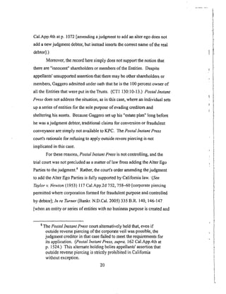 Cal.App.4thatp. 1072[amendingajudgmentto addanalterego doesnot
addanewjudgmentdebtor,but insteadinsertsthecorrectnameof the real
debtor].)
Moreover, the record here simply does not support the notion that
there are"innocent" shareholders or members of the Entities. Despite
appellants' unsupported assertion that there may be other shareholders or
members, Gaggero admitted under oath that he is the 100 percent owner of
all the Entities that were put in the Trusts. (CT1 130:10-13.) Postallnstant
Press does not address the situation, as in this case, where an individual sets
up a series of entities for the sole purpose of evading creditors and
sheltering his assets. Because Gaggero set up his "estate plan" long before
he was a judgment debtor, traditional claims for conversion or fraudulent
conveyance are simply not available to KPC. The Postal Instant Press
court's rationale for refusing to apply outside revere piercing is not
implicated in this case.
For these reasons, Postal Instant Press is not controlling, and the
trial court was not precluded as a matter of law from adding the Alter Ego
Parties to the judgment, s Rather, the court's order amending the judgment
to add the Alter Ego Parties is fully supported by California law. (See
Taylor v. Newton (1953) 117 Cal.App.2d 752, 758-60 [corporate piercing
permitted where corporation formed for fraudulent purpose and controlled
by debtor]; In re Turner (Bankr. N.D.Cal. 2005) 335 B.R. 140, 146-147
[when an entity or series of entities with no business purpose is created and
8 The Postal Instant Press court alternatively held that, even if
outside reverse piercing of the corporate veil was possible, the
judgment creditor in that case failed to meet the requirements for
its application. (Postal Instant Press, supra, 162 Cal.App.4th at
p. 1524.) This alternate holding belies appellants' assertion that
outside reverse piercing is strictly prohibited in California
without exception.
2O
 