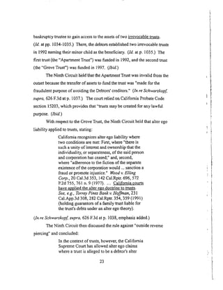 bankruptcytrusteeto gainaccessto theassetsof two irrevocable trusts.
(Id. at pp. 1034-1035.) There, the debtors established two irrevocable trusts
in 1992 naming their minor child as the beneficiary. (Id. at p. 1035.) The
first trust (the "Apartment Trust") was funded in 1992, and the second trust
(the "Grove Trust") was funded in 1997. (1bid.)
The Ninth Circuit held/tfiat the Apartment Trust was invalid from the
outset because the transfer of assets to fund the mast was "made for the
fraudulent purpose of avoiding the Debtors' creditors." (In re Schwarzkopf
supra, 626 F.3d at p. 1037.) The court relied on California Probate Code
section 15203, which provides that "trusts may be created for any lawful
purpose. (1bid.)
With respect to the Grove Trust, the Ninth Circuit held that alter ego
liability applied to masts, stating:
California recognizes alter ego liability where
two conditions are met: First, where "there is
such a unity of interest and ownership that the
individuality, or separateness, of the said person
and corporation has ceased;" and, second,
where "adherence to the fiction of the separate
existence of the corporation would ... sanction a
fraud or promote injustice." Wood v. Elling
Corp., 20 Cal.3d 353, 142 Cal.Rptr. 696, 572
P.2d 755,761 n. 9 (1977) .... California courts
have applied the alter ego doctrine to trusts.
See, e.g., Torrey Pines Bank v. Hoffman, 231
Cal.App.3d 308, 282 CallRptr. 354, 359 (1991)
(holding guarantors of a family mast liable for
the trust's debts under an alter ego theory).
(In re Schwarzkopf supra, 626 F.3d at p. 1038, emphasis added.)
The Ninth Circuit then discussed the rule against "outside reverse
piercing" and concluded:
In the context of trusts, however, the California
Supreme Court has allowed alter ego claims
where a mast is alleged to be a debtor's alter
23
 