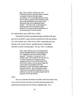 ego. Thus,in Woodv. Elling Corp., the
California Supreme Court gave leave to amend
a complaint to assert alter ego claims,
concluding, "If it were alleged and proven that
the two trusts in question were themselves alter
egos of the [defendants], those trusts would
essentially drop out as independent legal
entities." 572 P.2d at 762. In the absence of
further guidance from California courts,
therefore, we cannot extend the prohibition on
reverse piercing to the trust context.
(ln re Schwarzkopf, supra, 626 F.3d at p. 1038.)
The Ninth Circuit then concluded that legal ownership of the alter
ego trust by the debtor is not an absolute requirement for alter ego liability.
(In reSchwarzkopfi supra, 626 F.3d atp. 1038.) In particular, the court
held that in the context of trusts, "equitable interest is traditionally
sufficient to confer ownership rights." (Id. at p. 1039.) It explained:
(Zb;d.)
Thus, under California law, trust beneficiaries
hold an equitable interest in trust property and
are "'regarded as the real owner[s] of [that]
property.'" Steinhart v. County of L.A., 47
Cal.4th 1298, 104 Cal.Rptr.3d 195, 223 P.3d 57,
72 (2010) (alterations in original; citation
omitted); see also 76 Am.Jur.2d Trusts § 258
(2010) (the creation of a trust places legal title
in the trustee and equitable title in the
beneficiary; courts will enforce a beneficiary's
equitable interest). We conclude that, under
California law, equitable ownership in a trust is
sufficient to meet the ownership requirement for
purposes of alter ego liability.
The court noted that the debtors were able to direct the trustee of the
Grove Trust to use the trust assets to pay their personal expenses and
otherwise did not treat the Grove Trust as a separate entity. (In re
24
 