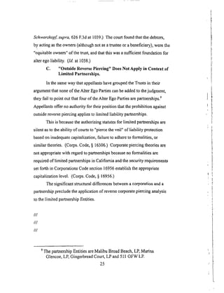 Sehwarzkopf, supra, 626 F.3d at 1039.) The court found that the debtors,
by acting as the owners (although not as a trustee or a beneficiary), were the
"equitable owners" of the trust, and that this was a sufficient foundation for
alter ego liability. (Id. at 1038.)
C. "Outside Reverse Piercing" Does Not Apply in Context of
Limited Partnerships.
In the same way that appellants have grouped the Trusts in their
argument that none of the Alter Ego Parties can be added to the judgment,
they fail to point out that four of the Alter Ego Parties are partnerships. 9
Appellants offer no authority for their position that the prohibition against
outside reverse piercing applies to limited liability partnerships.
This is because the authorizing statutes for limited partnerships are
silent as to the ability of courts to "pierce the veil" of liability protection
based on inadequate capitalization, failure to adhere to formalities, or
similar theories. (Corps. Code, § 16306.) Corporate piercing theories are
not appropriate with regard to partnerships because no formalities are
required of limited partnerships in California and the security requirements
set forth in Corporations Code section 16956 establish the appropriate
capitalization level. (Corps. Code, § 16956.)
The significant structural differences between a corporation and a
parlmership preclude the application of reverse corporate piercing analysis
to the limited partnership Entities.
///
///
///
9 The partnership Entities are Malibu Broad Beach, LP, Marina
Glencoe, LP, Gingerbread Court, LP and 511 OFW LE
25
 