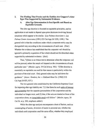 2. The Finding That Praske and the Entities Are Gaggero's Alter
Egos Was Supported by Substantial Evidence.
A, Alter Ego Determination Is Fact Specific and Based on
Equitable Grounds.
The alter ego doctrine is founded on equitable principles, and its
application is not made to depend upon prior decisions involving factual
situations which appear to be similar. (Las PalmasAssociates v. Las
Palmas Center Associates (199 l) 235 Cal.App.3d 1220, 1248.) The
general rule is that the conditions under which a corporate entity may be
disregarded vary according to the circumstances of each case. (Ibid.)
Whether the evidence has established that the corporate veil should be
ignored is primarily a question of fact which should not be disturbed when
supported by substantial evidence. (Ibid.)
Thus, "[t]here is no litmus test to determine when the corporate veil
will be pierced; rather the result will depend on the circumstances of each
particular case." (Mesler, supra, 39 Cal.2d at p. 300.) "[T]he doctrine is
essentially an equitable one and for that reason is particularly within the
province of the trial court. Only general rules may be laid down for
guidance." (Assoc. Vendors, Inc. v. Oakland Meat Co. (1962)210
Cal.App.2d 825, 837.)
The two general rules established by the California Supreme Court
for imposing alter ego liability are: "(1) that there be such urdtv of interest
and ownership that the separate personalities of the corporation and the
individual no longer exist, and (2) that, if the acts are treated as those of the
corporation alone, an i.nequitable result will follow." (Mesler, supra, 39
Cal.2d. at p. 300, emphasis added.)
While the alter ego analysis encompasses a host of factors, such as
commingling of assets, diversion of assets to personal use, whether the
individuals and corporation used the same office, whether they employed
26
 