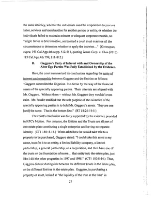 thesameattorney,whethertheindividualsusedthecorporationto procure
labor,servicesandmerchandisefor anotherpersonor entity,or whetherthe
individualsfailed to maintainminutesoradequatecorporaterecords,no
"singlefactoris determinative,andinsteadacourtmustexamineall the
circumstancesto determinewhetherto applythedoctrine..." (Greenspan,
supra, 191 Cal.App.4th at pp. 512-513, quot2ng Zoran Corp. v. Chen (2010)
185 Cal.App.4th 799, 8 t 1-812.)
B. Gaggero's Unity of Interest with and Ownership of the
Alter Ego Parties Was Fully Established by the Evidence.
Here, the court summarized its conclusions regarding the _i_
interest and ownership between Gaggero and the Entities as follows:
"Gaggero controlled the litigation. He did so by the way of the financial
assets of the specially appearing parties. Their interests are aligned with
Mr. Gaggero. Without them -- without Mr. Gaggero they wouldn't even
exist. Mr. Praske testified that the sole purpose of the existence of the
specially appearing parties is to hold Mr. Gaggero's assets. They are one
[and] the same. That is the bottom line." (RT 18:26-19:5.)
The court's conclusion was fully supported by the evidence provided
in KPC's Motion. For instance, the Entities and the Trusts are all part of
one estate plan constituting a single enterprise and having no separate
identity. (CT1 180: 8-14.) When asked how he would take title to a
property to be purchased, Gaggero stated: "I could take this asset in my
name, transfer it to an entity, a limited liability company, a limited
partnership, a general partnership, or a corporation, and then have one of
the trusts or the foundation subsume.., that entity into the estate plan, just
like I did the other properties in 1997 and 1998." (CT1 180:8-14.) Thus,
Gaggero did not distinguish between the different Trusts in the estate plan,
or the different Entities in the estate plan. Gaggero, in purchasing a
property or asset, looked at "the liquidity of the trust at the time" in
27
 