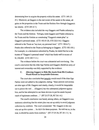 determininghow to acquirethepropertywithi n his estate. (CTI 149:13-
23.) Moreover, as Gaggero is the real owner of the assets in the estate, all
gains on the properties in the Trusts and the Entities flow through Gaggero's
tax returns. (CT2 241:4-7.)
The evidence also included the way Gaggero and Praske referred to
the Trusts and the Entities. Tellingly, both Gaggero and Praske referred to
the Trusts and the Entities as constituting "Gaggero's estate plan" or
Gaggero's personal estate. (CT2 192:25-28, CT2 222:5-8.) Gaggero
referred to the Trusts as "my trust, my personal trust." (CT1 180:6-7.)
Praske also referred to the Trusts as belonging to Gaggero. (CT2 192-193.)
For example, in a declaration submitted by Praske, he stated that he is the
trustee of "Gaggero's personal estate" which has Oands well in excess of
$1,100,000. (CT2 285:7-11.)
The evidence before the court was substantial and convincing. The
court's conclusion that the Alter Ego Parties and Gaggero shared an unity of
interest and ownership was fully supported by the evidence.
C. Allowing Gaggero to Hide His Assets from His Creditors
Would Result an Inequitable Outcome.
The court also concluded that _ would result if the Alter Ego
Parties were not added to the judgment, stating: "these persons and entities
are alter egos of Mr. Gaggero and clearly, clearly, it would be inequitable
not to pierce the veil ... [Gaggero] has this substantial judgrnent against
him, and he has attempted to use these devices to put his assets beyond
reach of legitimate creditors ..." (RT 25:27-28, RT 26:1-6.)
The court's conclusion was based, among others, on Gaggero's own
testflnony admitting that his estate plan was set up solely to avoid judgment
collection by creditors. The court conmaented: "Mr. Gaggero is the one
who set up this system ... he did it for these purposes. He told me so, in the
trial, to shield his assets from creditors." (RT 27:25-28, RT 28:1-3.) In
28
 