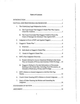 Table of Contents
INTRODUCTION ........................................................................................... 1
FACTUAL AND PROCEDURAL BACKGROUND ..................................... 3
1. The Underlying Legal Malpractice Action ...................................... 3
A. The Court Found That Gaggero's Estate Plan Was Used to
Cheat His Creditors ................................................................... 3
B. The Court Concluded That Oaggero Failed to Prove His
Claim of Damages for Attorneys' Fees Against KPC ................ 4
2. Judgment in Favor of KPC and Against Gaggero ........... :................ 6
3. Gaggero's "Estate Plan.". .................................................................. 6
A. Overview .................................................................................... 6
B. Individuals in Gaggero's Estate Plan ......................................... 7
C. Assets in Gaggero's Estate Plan ................................................ 8
4. KPC's Post-Judgment Discovery. ................................................... 10
A. Praske's Refusal to Answer Questions Relating to the Estate
Plan on Grounds of Privacy and Attorney-Client Privilege .... 10
B. Gaggero's Refusal to Provide Information or Documents
Relating to His Estate Plan, Including Trust Documents, on
Grounds of Relevancy, Privacy and Privilege ......................... 10
5. KPC's Motion to Amend Judgment to Add the Alter Ego
Parties ............................................................................................. 12
6. Court's Order Granting KPC's Motion to Amend Judgment .......... 13
7. Entry of Order Granting the Motion and Amending the
Judgment ........................................................................................ 16
STANDARDS OF REVIEW ......................................................................... 17
ARGUMENT ................................................................................................. 18
 