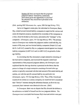 Section 187 does not require that the proposed
judgment debtors "themselves, technically
[have been] given the opportunity to convince"
the arbitrator they should have prevailed in the
arbitration.
([bid., quoting NEC Electronics lnc., supra, 208 Cal.App.3d at p. 779.)
Just as in Gaggero's estate plan, the individual in Greenspan, Barry
Shy, created several limited liability companies to supervise his various real
estate development projects, transferred the ownership of the companies to
a trust, chose his brother as the trustee, and acted as the "manager" of the
companies. (Greenspan, supra, 191 Cal.App.4th atp. 495.) The primary
issue in Greenspan was whether the judgment creditor could add Shy, the
trustee of Shy trust, and two limited liability companies (Harpo LLC and
6th St. Loft LLC) created by Shy to a judgment entered against two limited
liability companies (LADT LLC and LAABC LLC) on grounds of alter
ego liability.
In concluding that Shy dominated a single enterprise consisting of
the trust and its companies, and exercised the requisite control and
representation of the proposed judgment debtors, the G_'eenspan court
explained that the alter ego doctrine is premised on the theory that the
person in charge of a single enterprise consisting of several alter ego
entities is typically concerned with the total amount of his assets held by all
entities, not with the specific amount held by any pa_icular one.
(Greenspan, supra, 191 Cal.App.4th at p. 510,) Thus, if Shy viewed and
treated all the entities as a unitary enterprise, he would not have considered
their "distinct" interests during the arbitration because, as far as he was
concerned, their interests were identical to his own. (1-bid.)
In Greenspan. there was no dispute that Shy directed the defense in
the arbitration on behalf of himself and the two judgment debtors. The
Greenspan court concluded that because Shy's trust and entities were part
3O
 