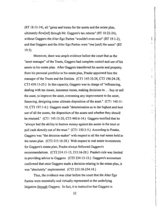 (RT 18:12-14), all "gains and losses for the assets and the estate plan,
ultimately flow[ed] through Mr. Gaggero's tax returns" (RT 18:22-24),
without Gaggero the Alter Ego Parties "wouldn't even exist" (RT 19:1-2),
and that Gaggero and the Alter Ego Parties were "one [and] the same" (RT
19:5).
Moreover, there was ample evidence before the court that as the
"asset manager" of the Trusts, Gaggero had complete control and use of his
assets in his estate plan. After Gaggero transferred his assets and property
from his personal portfolio to his estate plan, Praske appointed him the
manager of the Trusts and the Entities. (CT1 145:10-24, CT2 196:24-28,
CT3 439:15-25.) In this capacity, Gaggero was in charge of"refinancing,
dealing with tax issues, insurance issues, making decisions to... buy or sell
the asset, to improve the asset, overseeing any improvement to the asset,
financing, designing some ultimate disposition of the asset." (CT1 140:1 I-
19, CT2 197:1-6.) Gaggero made "determination as to the highest and best
use of all the assets, the disposition of the assets and whether they should
be retained." (CT1 145:15-20, CT3 440:6-14.) Gaggero testified that he
"always had the ability to borrow money against the assets in the trust or
pull cash directly out of the trust." (CT1 150:3-5.) According to Praske,
Gaggero was "the decision-maker" with respect to aU the real estate held in
the estate plan. (CT2 215:16-28.) With respect to real estate investments
for Gaggero's estate plan, Praske always followed Gaggero's
recommendations. (CT2 214:11-13, 215: l 6-28.) Praske's role was limited
to providing advice to Gaggero. (CT2 234: l 3-15.) Gaggero's accountant
confirmed that once Gaggero made a decision relating to the estate plan, it
was "absolutely" implemented. (CT2 233:18-234:18.)
Thus, the evidence was clear before the court that the Alter Ego
Parties were essentially and virtually represented in the underlying
litigation throug!! Gaggero. In fact, it is instructive that Gaggero is
32
 