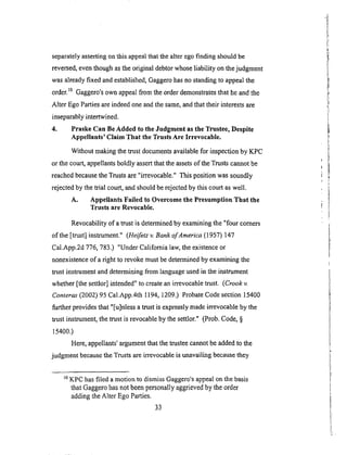 separatelyassertingonthis appealthatthealteregofinding shouldbe
reversed,eventhoughasthe originaldebtorwhoseliability onthejudgment
wasalreadyfixed andestablished,Gaggerohasnostandingto appealthe
order,t° Gaggero'sown appealfrom theorderdemonstratesthat heandthe
Alter EgoPartiesareindeedoneandthesame,andthattheir interestsare
inseparablyintertwined.
4. Praske Can Be Added to the Judgment as the Trustee, Despite
Appellants' Claim That the Trusts Are Irrevocable.
Without making the trust documents available for inspection by KPC
or the court, appellants boldly assert that the assets of the Trusts cannot be
reached because the Trusts are "irrevocable." This position was soundly
rejected by the trial court, and should be rejected by this court as well.
A. Appellants Failed to Overcome the Presumption That the
Trusts are Revocable.
Revocability of a trust is determined by examining the "four comers
of the [trust] instrument." (Heifetz v. Bank of America (1957) 147
Cal.App.2d 776, 783.) "Under California law, the existence or
nonexistence of a right to revoke must be determined by examining the
trust instrument and determining from language used in the instrument
whether [the settlor] intended" to create an irrevocable trust. (Crook v.
Conteras (2002) 95 Cal.App.4th 1194, 1209.) Probate Code section 15400
further provides that "[u]nless a trust is expressly made irrevocable by the
trust instrument, the trust is revocable by the settlor." (Prob. Code, §
15400.)
Here, appellants' argument that the trustee cannot be added to the
judgment because the Trusts are irrevocable is unavailing because they
LoKPC has filed a motion to dismiss Gaggero's appeal on the basis
that Gaggero has not been personally aggrieved by the order
adding the Alter Ego Parties.
33
 