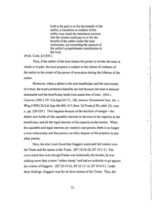 bothto bepaidto or for thebefiefit of the
settlor,atransfereeorcreditorof the
settlormayreachthemaximumamount
thatthetrusteecouldpayto or for the
benefitof thesettlorunderthetrust
instrument,notexceedingtheamountof
thesettlor'sproportionatecontributionto
thetrust.
(Prob.Code,§15304.)
Thus, if the settlor of the trust retains the power to revoke the trust in
whole or in part, the trust property is subject to the claims of creditors of
the settlor to the extent of the power of revocation during the lifetime of the
settlor.
Moreover, when a debtor is the sole beneficiary and the sole trustee
of a trust, the trust's protective benefits are lost because the trust is deemed _
terminated and the beneficiary holds trust assets free of trust. (Hill v.
Conover ( 1961) l 91 Cal.App.2d 17 l, 180; A m mco Ornamental 1ton, Inc. v.
_ng (1994) 26 Cal.App.4th 409, 417; Rest. 2d Trusts § 99, subd. (5), com.
e., pp. 228-229.) This happens because of the doctrine of merger-the
debtor now holds all the equitable interests in the trust in his capacity as the
beneficiary, and all the legal interests in his capacity as the trustee. When
the equitableand legal interests are vested in one person, there is no longer
a trust relationship and that person can fully dispose of the property as any
other person.
Here, the trial court found that Gaggero exercised full control over
the Trusts and the assets in the Trusts. (RT 18:10-28, RT 19:l-5.) The
court noted that even though Praske was technically the trustee, he was
nothing more than a mere "rubber stamp" and had no authority to go against
the wishes ofGaggero. (RT 22:19-22, RT 23:13-16, RT 24:8-9.) Under
these findings, Gaggero was the de facto trustee of the Trusts. Thus, the
35
 