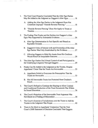 .
.
.
o
,
.
°
°
The Trial Court Properly Concluded That the Alter Ego Parties
May Be Added to the Judgment as Gaggero's Alter Egos ............. 18
A. Adding the Alter Ego Parties to the Judgment Does Not
Constitute Improper "Outside Reverse Piercing." .................. 18
B. "Outside Reverse Piercing" Does Not Apply to Trusts or
Trustees .................................... ,.............................................. 21
The Finding That Praske and the Entities Are Gaggero's Alter
Egos Was Supported by Substantial Evidence ............................... 26
A. Alter Ego Determination Is Fact Specific and Based on
Equitable Grounds .................................................................26
B. Gaggero's Unity of Interest with and Ownership of the Alter
Ego Parties Was Fully Established by the Evidence ............... 27
C. Allowing Gaggero to Hide His Assets from His Creditors
Would Result an Inequitable Outcome .................................... 28
The Alter Ego Parties Had Virtual Control of and Participated in
the Underlying Litigation Through Gaggero ................................. 29
Praske Can Be Added to the Judgment as the Trustee, Despite
Appellants' Claim That the Trusts Are Irrevocable ........................ 33
A. Appellants Failed to Overcome the Presumption That the
Trusts are Revocable ............................................................... 33
B. Not All Irrevocable Trusts Are Protected from Creditor's
Reach ....................................................................................... 34
The Court's Refusal to Continue the Hearing to Allow Limited
and Conditional Production of the Trust Documents Was Within
Its Sound Discretion ....................................................................... 36
The Court's Rejection of the Irrevocable Trust Argument Was
Not Based on a Finding of Misconduct .......................................... 38
The Court's Exercise of Jurisdictions over the Trusts to Add the
Trustee to the Judgment Was Proper. ............................................. 40
There Is NoMerit to Appellants' Contention That the Trial
Court's 2008 Statement of Decision Concluded That Gaggero
 