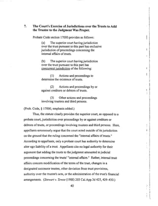 7. The Court's Exercise of Jurisdictions over the Trusts to Add
the Trustee to the Judgment Was Proper.
Probate Code section 17000 provides as follows:
(a) The superior court having jurisdiction
over the trust pursuant to this part has exclusive
jurisdiction of proceedings concerning the
internal affairs of trusts.
Co) The superior court having jurisdiction
over the trust pursuant to this part has
concurrent iudsdiction of the following:
(1) Actions and proceedings to
determine the existence of trusts.
(2) Actions and proceedings by or
against creditors or debtors of trusts.
(3) Other actions and proceedings
involving trustees and third persons.
(Prob. Code, § 17000, emphasis added.)
Thus, the statute clearly provides the superior court, as opposed to a
probate court, jurisdiction over proceedings by or against creditors or
debtors of trusts, or proceedings involving trustees and third persons. Here,
appellants erroneously argue that the court acted outside of its jurisdiction
on the ground that the ruling concerned the "internal affairs of trusts."
According to appellants, only a probate court has authority to determine
alter ego liability of a trust. Appellants cite no legal authority for their
argument that adding the trusts to the judgment amounted to judicial
proceedings concerning the trusts' "internal affairs." Rather, internal trust
affairs concern modification of the terms of the trust, changes in a
designated successor trustee, other deviation fi'om trust provisions,
authority over the trustee's acts, or the administration of the trust's financial
arrangements. (Stewart v. Towse (1988) 203 Cal.App.3d 425,429-4300
4O
 