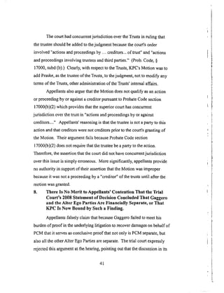 Thecourthadconcurrentjurisdiction overtheTrustsin ruling that
thetrusteeshouldbeaddedto thejudgmentbecausethecourt'sorder
involved "actionsandproceedingsby ... creditors..,of trust" and"actions
andproceedingsinvolving trusteesandthird parties." (Prob.Code,§
17000,subd(b).) Clearly,with respectto theTrusts,KPC'sMotion wasto
addPraske,asthetrusteeof theTrusts,to thejudgment,not to modify any
termsof theTrusts,otheradministrationof theTrusts'intemaiaffairs.
AppellantsalsoarguethattheMotion doesnot qualify asanaction
or proceedingby Oragainsta creditorpursuantto ProbateCodesection
17000(b)(2)whichprovidesthatthesuperiorcourthasconcurrent
jurisdiction overthe trustin "actionsandproceedingsby or against
creditors...." Appellants'reasoningis thatthetrusteeisnot aparty to this
actionandthat creditorswerenot creditorsprior to thecourt'sgrantingof
theMotion. Their argumentfailsbecauseProbateCodesection
17000(b)(2)doesnot requirethatthetrusteebeapartyto theaction.
Therefore,theassertionthatthecourtdid not haveconcurrentjurisdiction
overthis issueis simply erroneous.Moresignificantly,appellantsprovide
noauthority in supportof their assertionthattheMotion wasimproper
becauseit wasnot aproceedingby a "creditor" &the trusts until after the
motion was granted.
8. There Is No Merit to Appellants' Contention That the Trial
Court's 2008 Statement of Decision Concluded That Gaggero
and the Alter Ego Parties Are Financially Separate, or That
KPC Is Now Bound by Such a Finding.
Appellants falsely claim that because Gaggero failed to meet his
burden &proof in the underlying litigation to recover damages on behalf of
PCM that it serves as conclusive proof that not only is PCM separate, but
also all the other Alter Ego Parties are separate. The trial court expressly
rejected this argument at the hearing, pointing out that the discussion in its
41
 