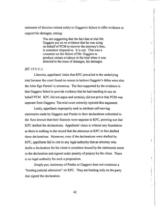 statementof decisionrelatedsolelyto Gaggero'sfailure to offer evidenceto
supporthis damages,stating:
Youaresuggestingthatthefactthatat trial Mr.
Gaggeroput onno evidencethathewassuing
onbehalfof PCM tOrecovertheattorney'sfees,
is somehowdispositive.It is not. Thatwasa
commentonthefailureof Mr. Gaggeroto
producecertainevidencein thetrial whenit was
directedto theissueof damages,his damages.
(RT 15:5-11.)
Likewise,appellants'claim thatKPC prevailedin theunderlying
trial becausethecourt foundnoreasonto believeGaggero'sdebtswerealso
theAlter EgoParties'is erroneous.Thefact supportedby the evidenceis
thatGaggerofailed to provideevidencethathehadstandingto sueon
behalf PCM. KPC did not argueandcertainlydid not provethat PCMwas
separatefrom Gaggero.Thetrial courtcorrectlyrejectedthis argument.
Lastly,appellantsimproperlyseekto attributeself-serving
statementsmadeby GaggeroandPraskein their declarationssubmittedin
the Yura lawsuit that their finances were separate to KPC, pointing out that
KPC drafted the declarations. Appellants' claim is without any foundation
as there is nothing in the record that the attorneys at KPC in fact drafted
these declarations. Moreover, even if the declarations were drafted by
KPC, appellants fail to cite to any legal authority that an attorney who
drafts a declaration for his client is somehow bound by the statements made
in the declaration and signed under penalty of perjury by the client. There
is no legal authority for such a proposition.
Simply put, testimony of Praske or Gaggero does not constitute a
"binding judicial admission" on KPC. They are binding only on the party
that signed the declaration.
42
 