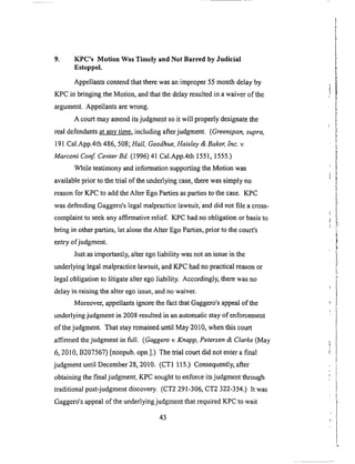9. KPC's Motion Was Timely and Not Barred by Judicial
Estoppel.
Appellants contend that there was an improper 55 month delay by
KPC in bringing the Motion, and that the delay resulted in a waiver of the
argument. Appellants are wrong.
A court may amend its judgment so it will properly designate the
real defendants at any time, including after judgment. (Greenspan, supra,
19l Cal.App.4th 486, 508; Hall Goodhue, Haisley & Baker, Inc. v.
Marconi Conf. Center Bd. (1996) 41 Cal.App.4th 1551, 1555.)
While testimony and information supporting the Motion was
available prior to the trial of the underlying case, there was simply no
reason for KPC to add the Alter Ego Parties as parties to the case. KPC
was defending Gaggero's legal malpractice lawsuit,' and did not file a cross-
complaint to seek any affirmative relief. KPC had no obligation or basis to
bring in other parties, let alone the Alter Ego Parties, prior to the court's
entry of judgment.
Just as importantly, alter ego liability was not an issue in the
underlying legal malpractice lawsuit, and KPC had no practical reason or
legal obligation to litigate alter ego liability. Accordingly, there was no
delay in raising the alter ego issue, and no waiver.
Moreover, appellants ignore the fact that Gaggero's appeal of the
underlying judgment in 2008 resulted in an automatic stay of enforcement
of the judgment. That stay remained until May 2010, when this court
affirmed the judgment in full. (Gaggero v. Knapp, Petersen & Clarke (May
6, 2010, B207567) [nonpub. opn.].) The trial court did not enter a final
judgment until December 28, 2010. (CTI 115.) Consequently, after
obtaining the final judgment, KPC sought to enforce its judgment through
traditional post-judgment discovery. (CT2 291-306, CT2 322-354.) It was
Gaggero's appeal of the underlying judgment that required KPC to wait
43
 