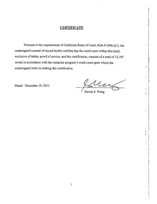 CERTI_CATE
Pursuant to the requirements of California Rules of Court, Rule 8.204(c)(1), the
undersigned counsel of record hereby certifies that the word count within this brief,
exclusive of tables, proof of service, and this certification, consists of a total of 12,747
words in accordance with the computer program's word count upon which the
undersigned relies in making this certification.
Dated: December 19, 2013
/ Steven S. Wang
 