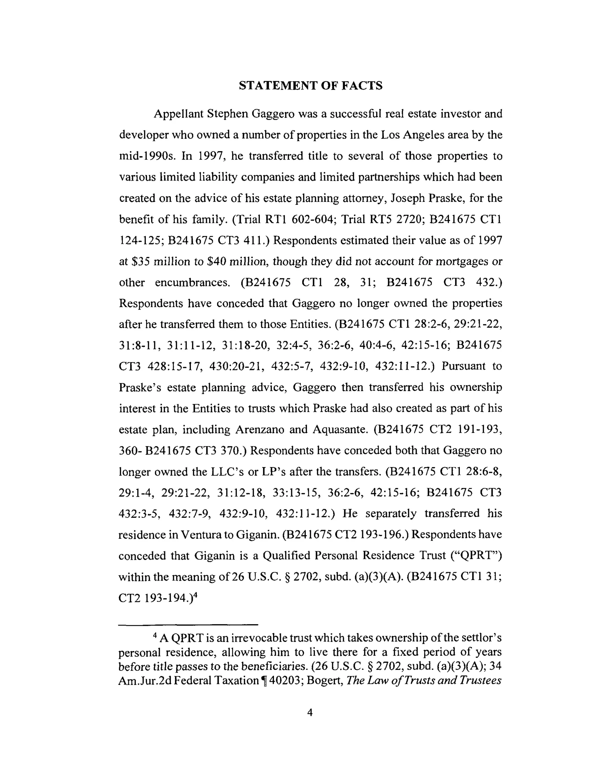 STATEMENT OF FACTS
Appellant Stephen Gaggero was a successful real estate investor and
developer who owned a number of properties in the Los Angeles area by the
mid-1990s. In 1997, he transferred title to several of those properties to
various limited liability companies and limited partnerships which had been
created on the advice of his estate planning attorney, Joseph Praske, for the
benefit of his family. (Trial RT1 602-604; Trial RT5 2720; B241675 CT1
124-125; B241675 CT3 411.) Respondents estimated their value as of 1997
at $35 million to $40 million, though they did not account for mortgages or
other encumbrances. (B241675 CT1 28, 31; B241675 CT3 432.)
Respondents have conceded that Gaggero no longer owned the properties
after he transferred them to those Entities. (B241675 CT1 28:2-6, 29:21-22,
31:8-11, 31:11-12, 31:18-20, 32:4-5, 36:2-6, 40:4-6, 42:15-16; B241675
CT3 428:15-17, 430:20-21, 432:5-7, 432:9-10, 432:11-12.) Pursuant to
Praske's estate planning advice, Gaggero then transferred his ownership
interest in the Entities to trusts which Praske had also created as part of his
estate plan, including Arenzano and Aquasante. (B241675 CT2 191-193,
360- B241675 CT3 370.) Respondents have conceded both that Gaggero no
longer owned the LLC's or LP's after the transfers. (B241675 CT1 28:6-8,
29:1-4, 29:21-22, 31:12-18, 33:13-15, 36:2-6, 42:15-16; B241675 CT3
432:3-5, 432:7-9, 432:9-10, 432:11-12.) He separately transferred his
residence in Ventura to Giganin. (B241675 CT2 193-196.) Respondents have
conceded that Giganin is a Qualified Personal Residence Trust ("QPRT")
within the meaning of 26 U.S.C. § 2702, subd. (a)(3)(A). (B241675 CT1 31;
CT2 193-194.) 4
4 A QPRT is an irrevocable trust which takes ownership of the settlor's
personal residence, allowing him to live there for a fixed period of years
before title passes to the beneficiaries. (26 U.S.C. § 2702, subd. (a)(3)(A); 34
Am.Jur.2d Federal Taxation ¶ 40203; Bogert, The Law of Trusts and Trustees
 
