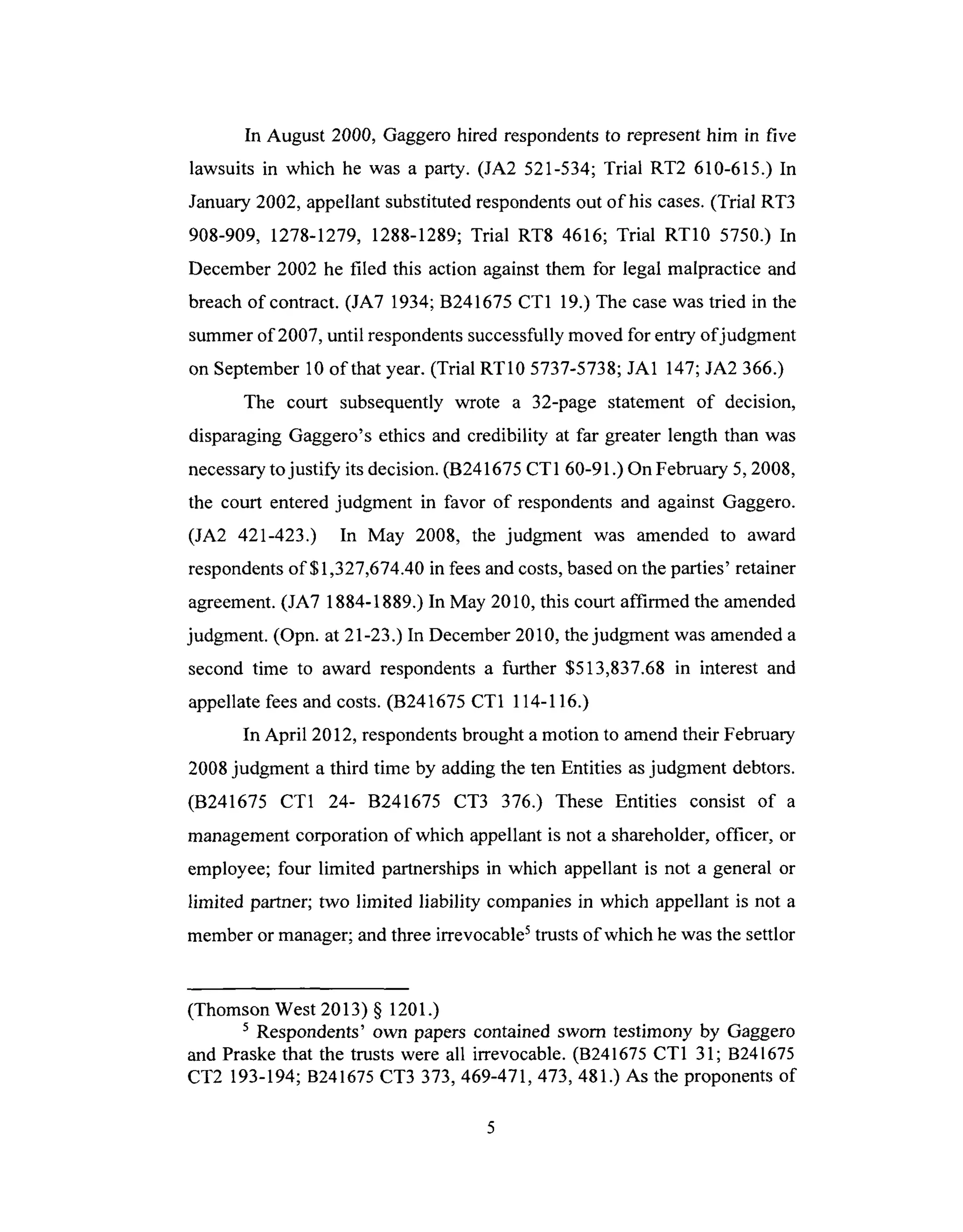 In August 2000, Gaggero hired respondents to represent him in five
lawsuits in which he was a party. (JA2 521-534; Trial RT2 610-615.) In
January 2002, appellant substituted respondents out of his cases. (Trial RT3
908-909, 1278-1279, 1288-1289; Trial RT8 4616; Trial RT10 5750.) In
December 2002 he filed this action against them for legal malpractice and
breach of contract. (JA7 1934; B241675 CT1 19.) The case was tried in the
summer of 2007, until respondents successfully moved for entry of judgment
on September 10 of that year. (Trial RT10 5737-5738; JA1 147; JA2 366.)
The court subsequently wrote a 32-page statement of decision,
disparaging Gaggero's ethics and credibility at far greater length than was
necessary to justify its decision. (B241675 CT1 60-91 .) On February 5, 2008,
the court entered judgment in favor of respondents and against Gaggero.
(JA2 421-423.) In May 2008, the judgment was amended to award
respondents of $1,327,674.40 in fees and costs, based on the parties' retainer
agreement. (JA7 1884-1889.) In May 2010, this court affirmed the amended
judgment. (Opn. at 21-23.) In December 2010, the judgment was amended a
second time to award respondents a further $513,837.68 in interest and
appellate fees and costs. (B241675 CT1 114-116.)
In April 2012, respondents brought a motion to amend their February
2008 judgment a third time by adding the ten Entities as judgment debtors.
(B241675 CT1 24- B241675 CT3 376.) These Entities consist of a
management corporation of which appellant is not a shareholder, officer, or
employee; four limited partnerships in which appellant is not a general or
limited partner; two limited liability companies in which appellant is not a
member or manager; and three irrevocable 5 trusts of which he was the settlor
(Thomson West 2013) § 1201.)
s Respondents' own papers contained sworn testimony by Gaggero
and Praske that the trusts were all irrevocable. (B241675 CT1 31; B241675
CT2 193-194; B241675 CT3 373, 469-471,473, 481.) As the proponents of
 