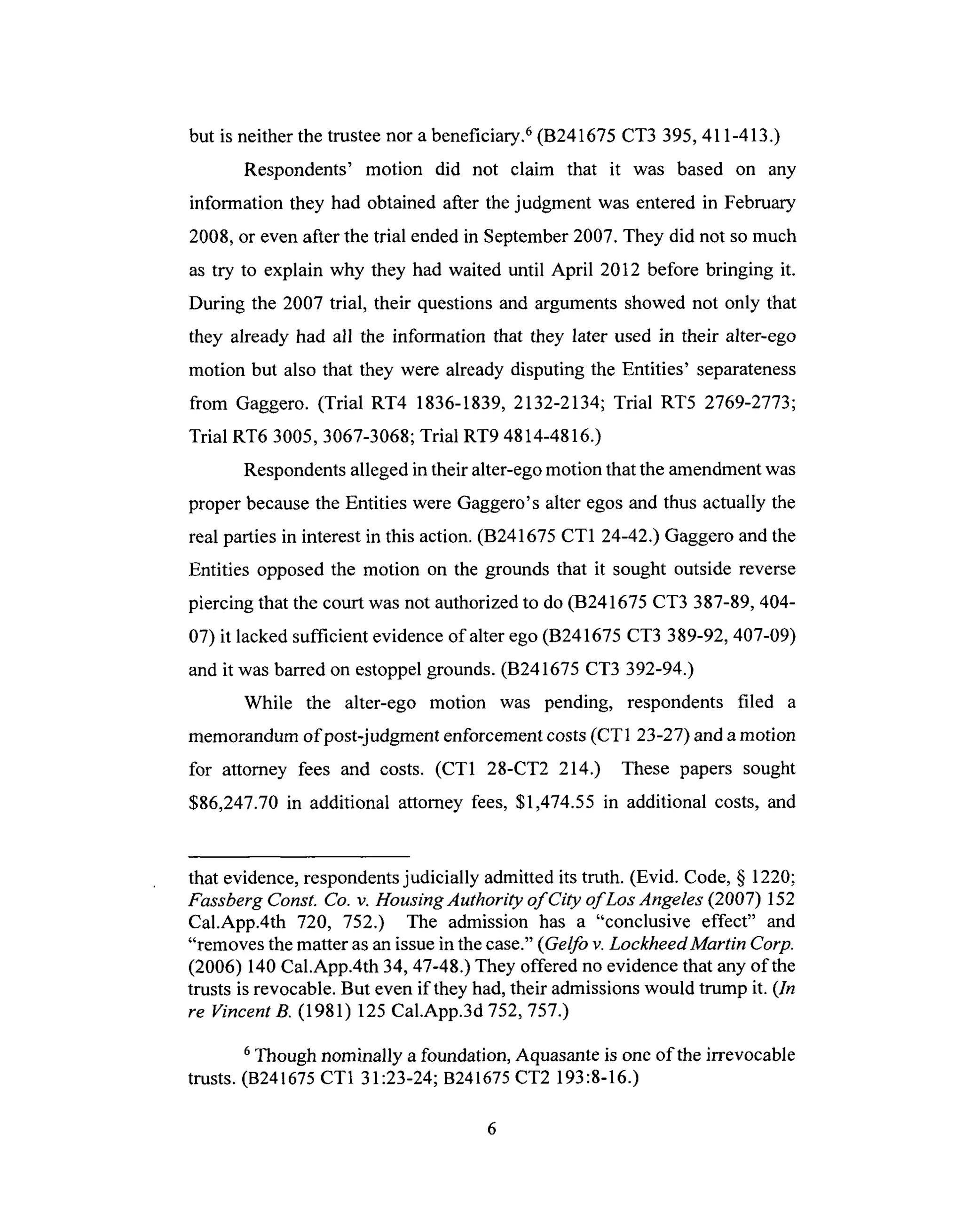 but is neitherthe trusteenor a beneficiary.6(B241675 CT3 395,411-413.)
Respondents' motion did not claim that it was based on any
information they had obtained after thejudgment was enteredin February
2008,or even after the trial endedin September2007.They did not so much
as try to explain why they had waited until April 2012 before bringing it.
During the 2007 trial, their questionsand argumentsshowednot only that
they already had all the information that they later used in their alter-ego
motion but also that they were already disputing the Entities' separateness
from Gaggero. (Trial RT4 1836-1839, 2132-2134; Trial RT5 2769-2773;
Trial RT6 3005, 3067-3068; Trial RT9 4814-4816.)
Respondents alleged in their alter-ego motion that the amendment was
proper because the Entities were Gaggero's alter egos and thus actually the
real parties in interest in this action. (B241675 CT1 24-42.) Gaggero and the
Entities opposed the motion on the grounds that it sought outside reverse
piercing that the court was not authorized to do (B241675 CT3 387-89, 404-
07) it lacked sufficient evidence of alter ego (B241675 CT3 389-92, 407-09)
and it was barred on estoppel grounds. (B241675 CT3 392-94.)
While the alter-ego motion was pending, respondents filed a
memorandum of post-judgment enforcement costs (CT1 23-27) and a motion
for attorney fees and costs. (CT1 28-CT2 214.) These papers sought
$86,247.70 in additional attorney fees, $1,474.55 in additional costs, and
that evidence, respondents judicially admitted its truth. (Evid. Code, § 1220;
Fassberg Const. Co. v. Housing Authority of City of Los Angeles (2007) 152
Cal.App.4th 720, 752.) The admission has a "conclusive effect" and
"removes the matter as an issue in the case." (Gelfo v. Lockheed Martin Corp.
(2006) 140 Cal.App.4th 34, 47-48.) They offered no evidence that any of the
trusts is revocable. But even if they had, their admissions would trump it. (ln
re VincentB. (1981) 125 Cal.App.3d 752, 757.)
6 Though nominally a foundation, Aquasante is one of the irrevocable
trusts. (B241675 CT1 31:23-24; B241675 CT2 193:8-16.)
 