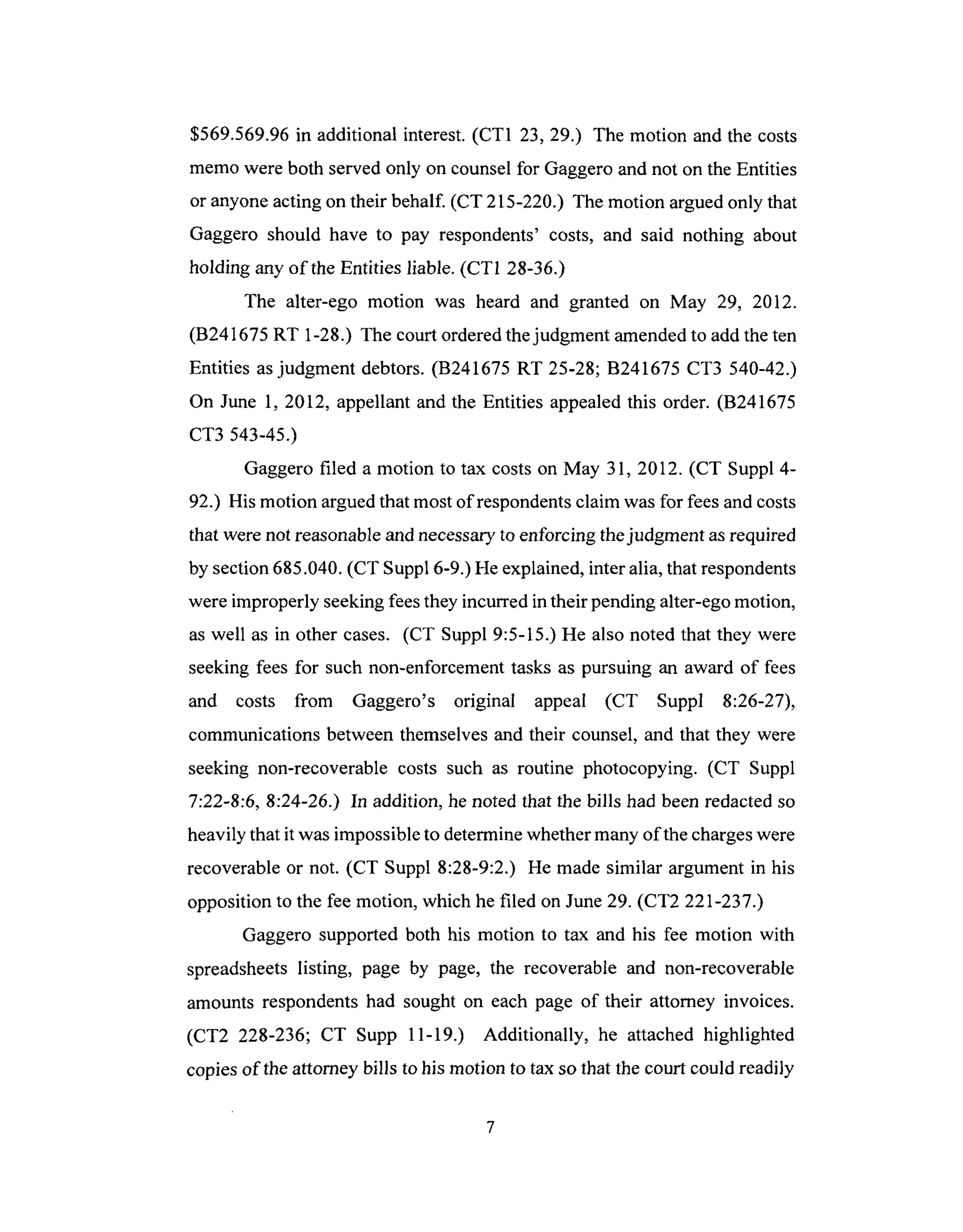 $569.569.96in additional interest.(CT1 23, 29.) The motion and the costs
memowere both servedonly on counselfor Gaggeroand not on theEntities
or anyoneacting on their behalf. (CT 215-220.) The motion arguedonly that
Gaggero should have to pay respondents' costs, and said nothing about
holding any of theEntities liable. (CT1 28-36.)
The alter-ego motion was heard and granted on May 29, 2012.
(B241675RT 1-28.) The court orderedthejudgment amendedto addtheten
Entities asjudgment debtors.(B241675 RT 25-28; B241675 CT3 540-42.)
On June 1, 2012, appellant and the Entities appealedthis order. (B241675
CT3 543-45.)
Gaggerofiled a motion to tax costson May 31, 2012. (CT Suppl 4-
92.) His motion arguedthat mostof respondentsclaim wasfor feesandcosts
that were notreasonableandnecessaryto enforcing thejudgment asrequired
by section685.040.(CT Suppl 6-9.)He explained,inter alia, thatrespondents
were improperly seekingfeesthey incurredin their pendingalter-egomotion,
aswell as in other cases. (CT Suppl 9:5-15.) He also noted that they were
seeking feesfor such non-enforcementtasks as pursuing an award of fees
and costs from Gaggero's original appeal (CT Suppl 8:26-27),
communications betweenthemselvesand their counsel,and that they were
seeking non-recoverable costs such as routine photocopying. (CT Suppl
7:22-8:6, 8:24-26.) In addition, henoted that the bills had beenredactedso
heavily that it wasimpossibleto determinewhethermanyof thechargeswere
recoverableor not. (CT Suppl 8:28-9:2.) He made similar argument in his
opposition to the fee motion, which hefiled onJune29. (CT2 221-237.)
Gaggero supported both his motion to tax and his fee motion with
spreadsheetslisting, page by page, the recoverable and non-recoverable
amounts respondentshad sought on each page of their attorney invoices.
(CT2 228-236; CT Supp 11-19.) Additionally, he attached highlighted
copiesof the attorneybills to his motion to tax so that the court could readily
 