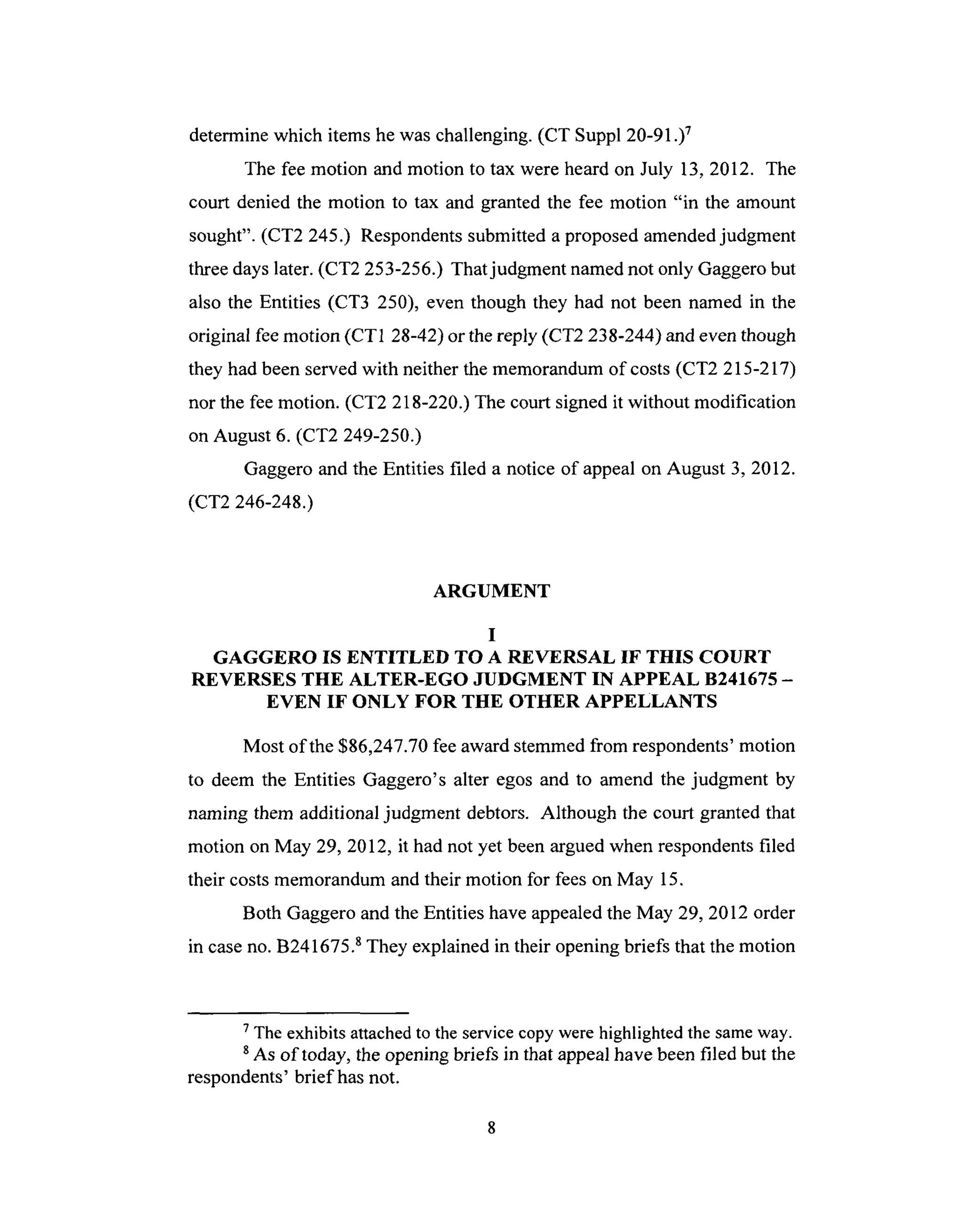 determinewhich itemshe waschallenging. (CT Suppl 20-91.)7
The feemotion and motion to tax were heardon July 13,2012. The
court denied the motion to tax and grantedthe fee motion "in the amount
sought". (CT2 245.) Respondentssubmitteda proposedamendedjudgment
threedayslater.(CT2 253-256.) Thatjudgment namednot only Gaggerobut
also the Entities (CT3 250), even though they had not been named in the
original feemotion (CT1 28-42) or thereply (CT2 238-244) and even though
they had been served with neither the memorandum of costs (CT2 215-217)
nor the fee motion. (CT2 218-220.) The court signed it without modification
on August 6. (CT2 249-250.)
Gaggero and the Entities filed a notice of appeal on August 3, 2012.
(CT2 246-248.)
ARGUMENT
I
GAGGERO IS ENTITLED TO A REVERSAL IF THIS COURT
REVERSES THE ALTER-EGO JUDGMENT IN APPEAL B241675 -
EVEN IF ONLY FOR THE OTHER APPELLANTS
Most of the $86,247.70 fee award stemmed from respondents' motion
to deem the Entities Gaggero's alter egos and to amend the judgment by
naming them additional judgment debtors. Although the court granted that
motion on May 29, 2012, it had not yet been argued when respondents filed
their costs memorandum and their motion for fees on May 15.
Both Gaggero and the Entities have appealed the May 29, 2012 order
in case no. B241675. 8 They explained in their opening briefs that the motion
7 The exhibits attached to the service copy were highlighted the same way.
s As of today, the opening briefs in that appeal have been filed but the
respondents' brief has not.
 
