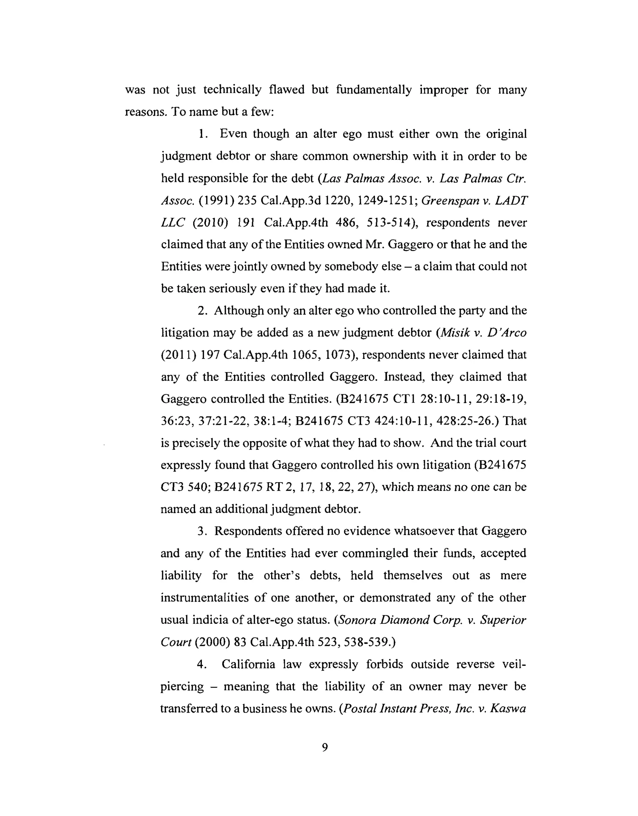 was not just technically flawed but fundamentally improper for many
reasons.To name but a few:
1. Even though an alter ego must either own the original
judgment debtor or share common ownership with it in order to be
held responsiblefor the debt(Las Palmas Assoc. v. Las Palmas Ctr.
Assoc. (1991)235 Cal.App.3d 1220, 1249-1251; Greenspan v. LADT
LLC (2010) 191 Cal.App.4th 486, 513-514), respondents never
claimed that any of the Entities owned Mr. Gaggero or that he and the
Entities were jointly owned by somebody else - a claim that could not
be taken seriously even if they had made it.
2. Although only an alter ego who controlled the party and the
litigation may be added as a new judgment debtor (Misik v. D'Arco
(2011) 197 Cal.App.4th 1065, 1073), respondents never claimed that
any of the Entities controlled Gaggero. Instead, they claimed that
Gaggero controlled the Entities. (B241675 CT1 28:10-11, 29:18-19,
36:23, 37:21-22, 38:1-4; B241675 CT3 424:10-11,428:25-26.)That
is precisely the opposite of what they had to show. And the trial court
expressly found that Gaggero controlled his own litigation (B241675
CT3 540; B241675 RT 2, 17, 18, 22, 27), which means no one can be
named an additional judgment debtor.
3. Respondents offered no evidence whatsoever that Gaggero
and any of the Entities had ever commingled their funds, accepted
liability for the other's debts, held themselves out as mere
instrumentalities of one another, or demonstrated any of the other
usual indicia of alter-ego status. (Sonora Diamond Corp. v. Superior
Court (2000) 83 Cal.App.4th 523,538-539.)
4. California law expressly forbids outside reverse veil-
piercing - meaning that the liability of an owner may never be
transferred to a business he owns. (Postal Instant Press, Inc. v. Kaswa
 