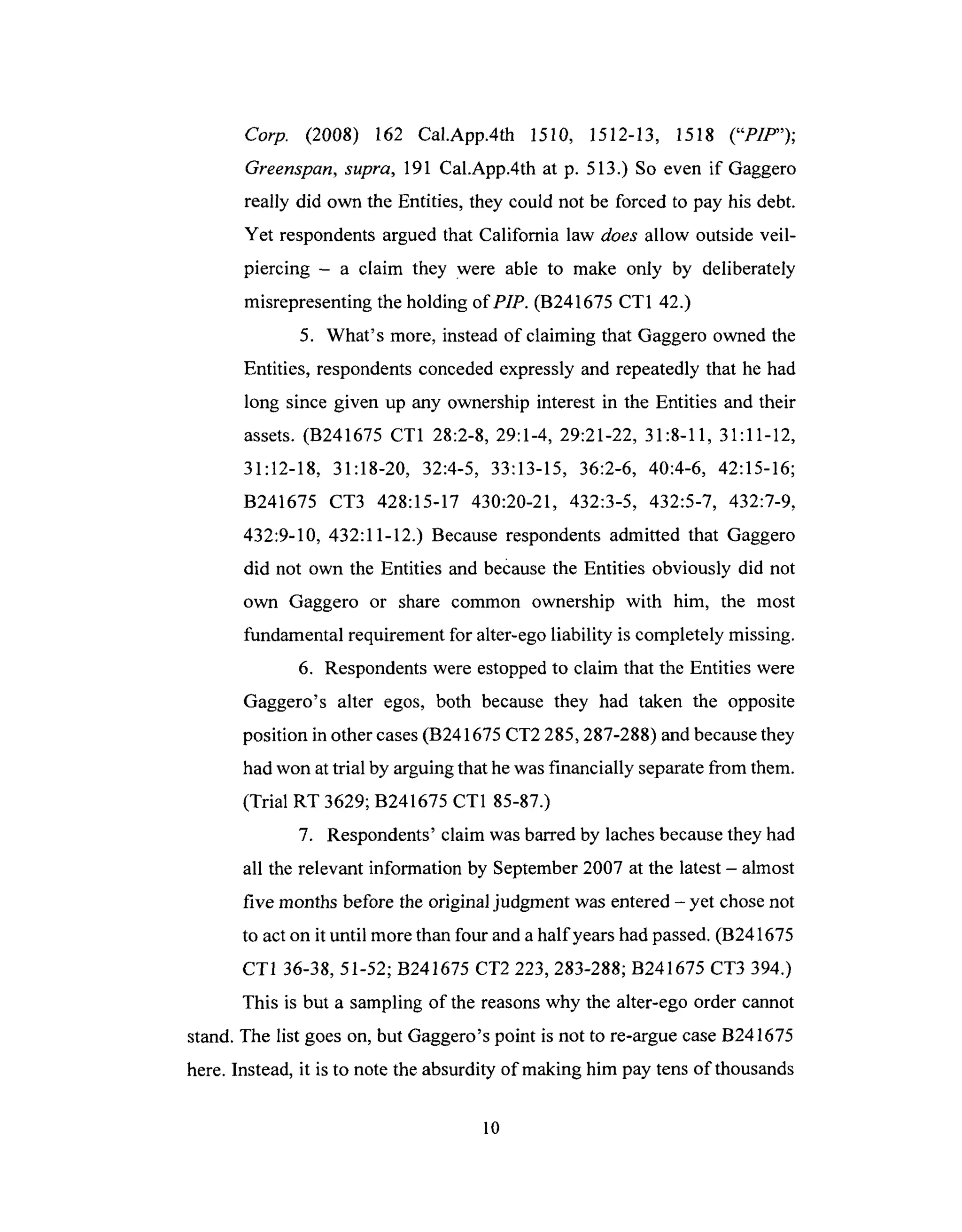 Corp. (2008) 162 Cal.App.4th 1510, 1512-13, 1518 ("PIP");
Greenspan, supra, 191 Cal.App.4th at p. 513.) So even if Gaggero
really did own the Entities, they could not be forced to pay his debt.
Yet respondents argued that California law does allow outside veil-
piercing - a claim they were able to make only by deliberately
misrepresenting the holding of PIP. (B241675 CT1 42.)
5. What's more, instead of claiming that Gaggero owned the
Entities, respondents conceded expressly and repeatedly that he had
long since given up any ownership interest in the Entities and their
assets. (B241675 CT1 28:2-8, 29:1-4, 29:21-22, 31:8-11, 31:11-12,
31:12-18, 31:18-20, 32:4-5, 33:13-15, 36:2-6, 40:4-6, 42:15-16;
B241675 CT3 428:15-17 430:20-21, 432:3-5, 432:5-7, 432:7-9,
432:9-10, 432:11-12.) Because respondents admitted that Gaggero
did not own the Entities and because the Entities obviously did not
own Gaggero or share common ownership with him, the most
fundamental requirement for alter-ego liability is completely missing.
6. Respondents were estopped to claim that the Entities were
Gaggero's alter egos, both because they had taken the opposite
position in other cases (B241675 CT2 285,287-288) and because they
had won at trial by arguing that he was financially separate from them.
(Trial RT 3629; B241675 CT1 85-87.)
7. Respondents' claim was barred by laches because they had
all the relevant information by September 2007 at the latest - almost
five months before the original judgment was entered - yet chose not
to act on it until more than four and a half years had passed. (B241675
CT1 36-38, 51-52; B241675 CT2 223,283-288; B241675 CT3 394.)
This is but a sampling of the reasons why the alter-ego order cannot
stand. The list goes on, but Gaggero's point is not to re-argue case B241675
here. Instead, it is to note the absurdity of making him pay tens of thousands
10
 