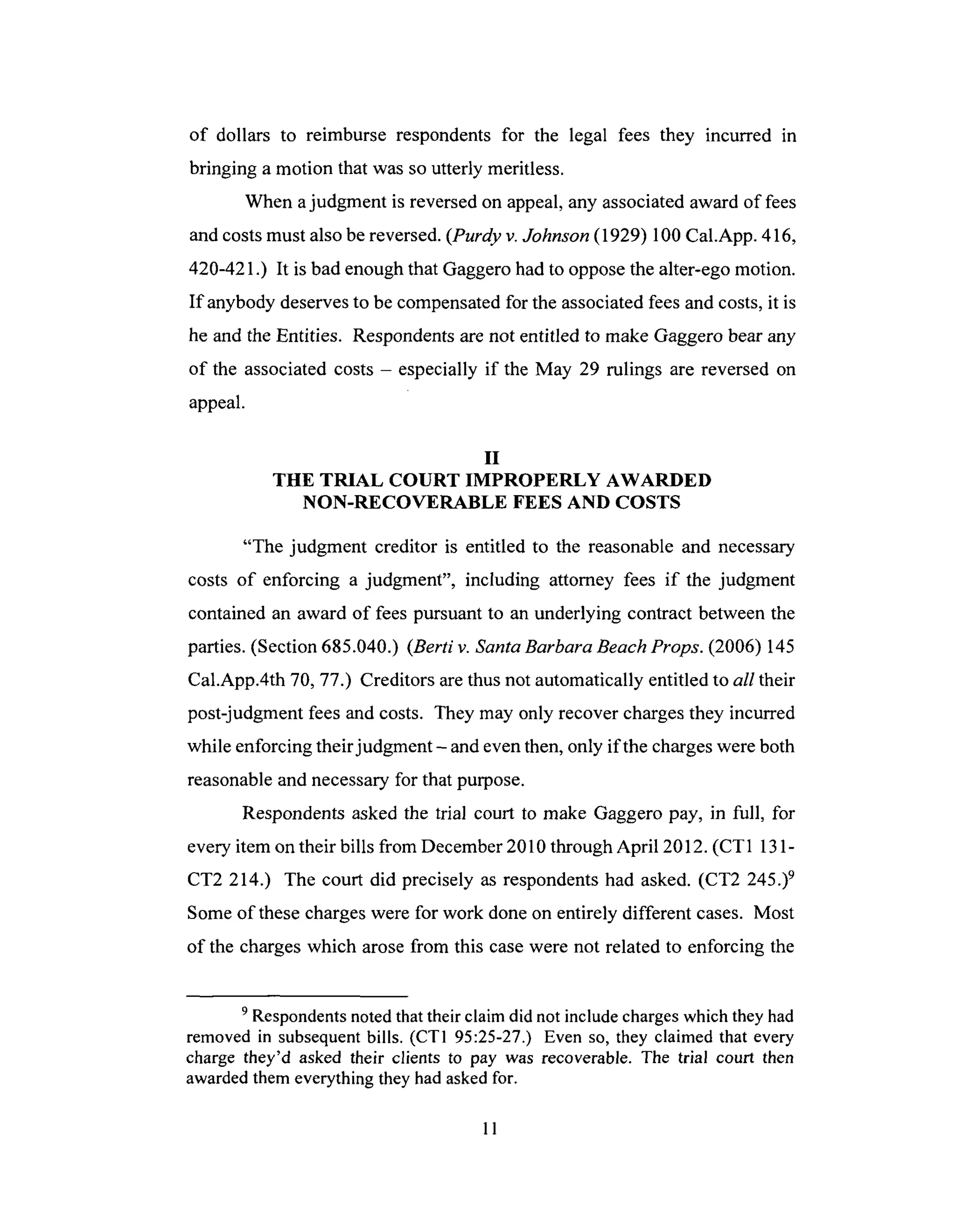 of dollars to reimburse respondentsfor the legal fees they incurred in
bringing a motion that was soutterly meritless.
When ajudgment is reversedon appeal,any associatedaward of fees
andcostsmust alsobereversed.(Purdy v. Johnson (1929) 100 Cal.App. 416,
420-421.) It is bad enough that Gaggero had to oppose the alter-ego motion.
If anybody deserves to be compensated for the associated fees and costs, it is
he and the Entities. Respondents are not entitled to make Gaggero bear any
of the associated costs - especially if the May 29 rulings are reversed on
appeal.
II
THE TRIAL COURT IMPROPERLY AWARDED
NON-RECOVERABLE FEES AND COSTS
"The judgment creditor is entitled to the reasonable and necessary
costs of enforcing a judgment", including attorney fees if the judgment
contained an award of fees pursuant to an underlying contract between the
parties. (Section 685.040.) (Berti v. Santa Barbara Beach Props. (2006) 145
Cal.App.4th 70, 77.) Creditors are thus not automatically entitled to all their
post-judgment fees and costs. They may only recover charges they incurred
while enforcing their judgment- and even then, only if the charges were both
reasonable and necessary for that purpose.
Respondents asked the trial court to make Gaggero pay, in full, for
every item on their bills from December 2010 through April 2012. (CT1 131-
CT2 214.) The court did precisely as respondents had asked. (CT2 245.) 9
Some of these charges were for work done on entirely different cases. Most
of the charges which arose from this case were not related to enforcing the
9 Respondents noted that their claim did not include charges which they had
removed in subsequent bills. (CT1 95:25-27.) Even so, they claimed that every
charge they'd asked their clients to pay was recoverable. The trial court then
awarded them everything they had asked for.
11
 
