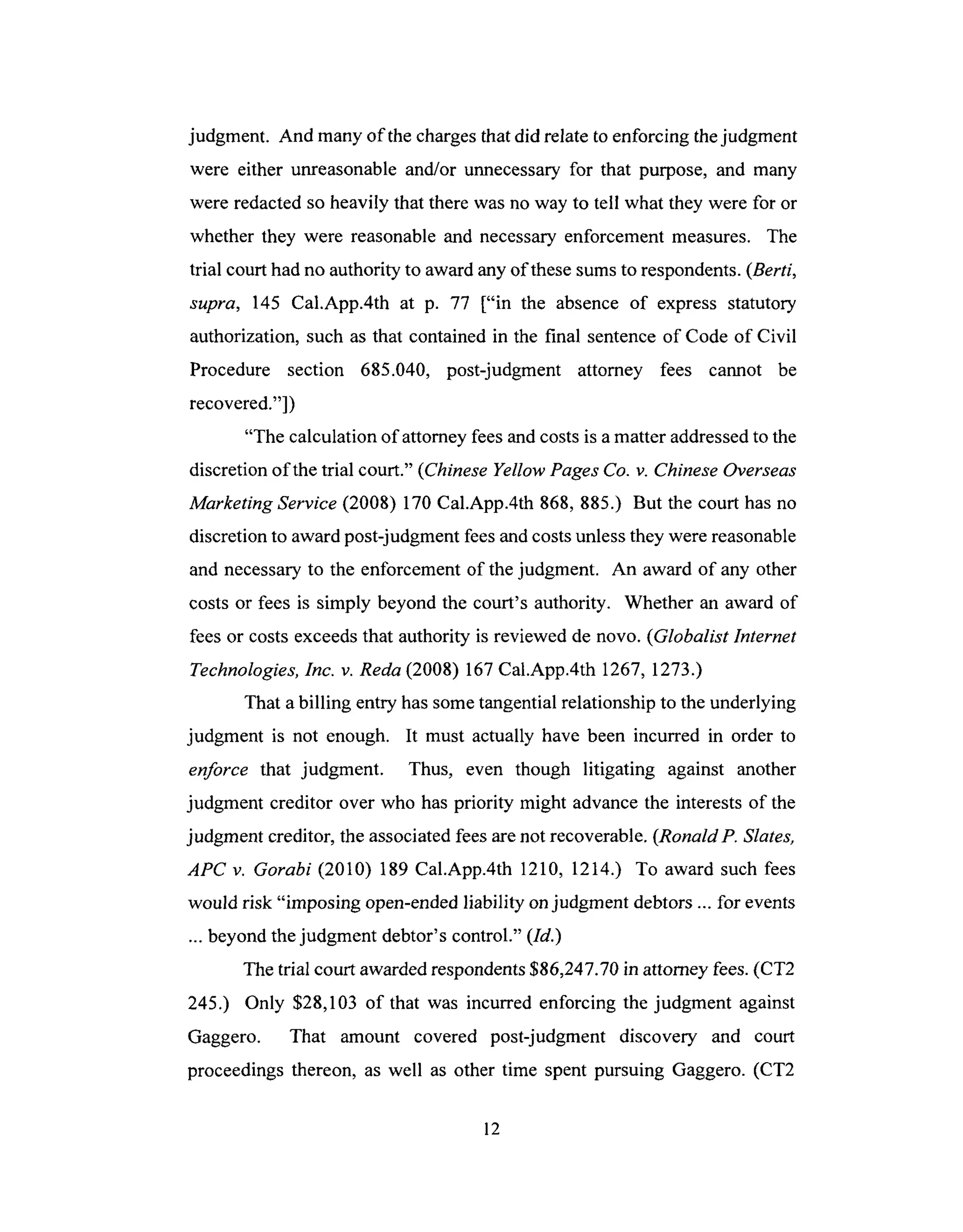 judgment. And many of the charges that did relate to enforcing the judgment
were either unreasonable and/or unnecessary for that purpose, and many
were redacted so heavily that there was no way to tell what they were for or
whether they were reasonable and necessary enforcement measures. The
trial court had no authority to award any of these sums to respondents. (Berti,
supra, 145 Cal.App.4th at p. 77 ["in the absence of express statutory
authorization, such as that contained in the final sentence of Code of Civil
Procedure section 685.040, post-judgment attorney fees cannot be
recovered."])
"The calculation of attorney fees and costs is a matter addressed to the
discretion of the trial court." (Chinese Yellow Pages Co. v. Chinese Overseas
Marketing Service (2008) 170 Cal.App.4th 868, 885.) But the court has no
discretion to award post-judgment fees and costs unless they were reasonable
and necessary to the enforcement of the judgment. An award of any other
costs or fees is simply beyond the court's authority. Whether an award of
fees or costs exceeds that authority is reviewed de novo. (Globalist Internet
Technologies, Inc. v. Reda (2008) 167 Cal.App.4th 1267, 1273.)
That a billing entry has some tangential relationship to the underlying
judgment is not enough. It must actually have been incurred in order to
enforce that judgment. Thus, even though litigating against another
judgment creditor over who has priority might advance the interests of the
judgment creditor, the associated fees are not recoverable. (RonaldP. Slates,
APC v. Gorabi (2010) 189 Cal.App.4th 1210, 1214.) To award such fees
would risk "imposing open-ended liability on judgment debtors ... for events
... beyond the judgment debtor's control." (Id.)
The trial court awarded respondents $86,247.70 in attorney fees. (CT2
245.) Only $28,103 of that was incurred enforcing the judgment against
Gaggero. That amount covered post-judgment discovery and court
proceedings thereon, as well as other time spent pursuing Gaggero. (CT2
12
 