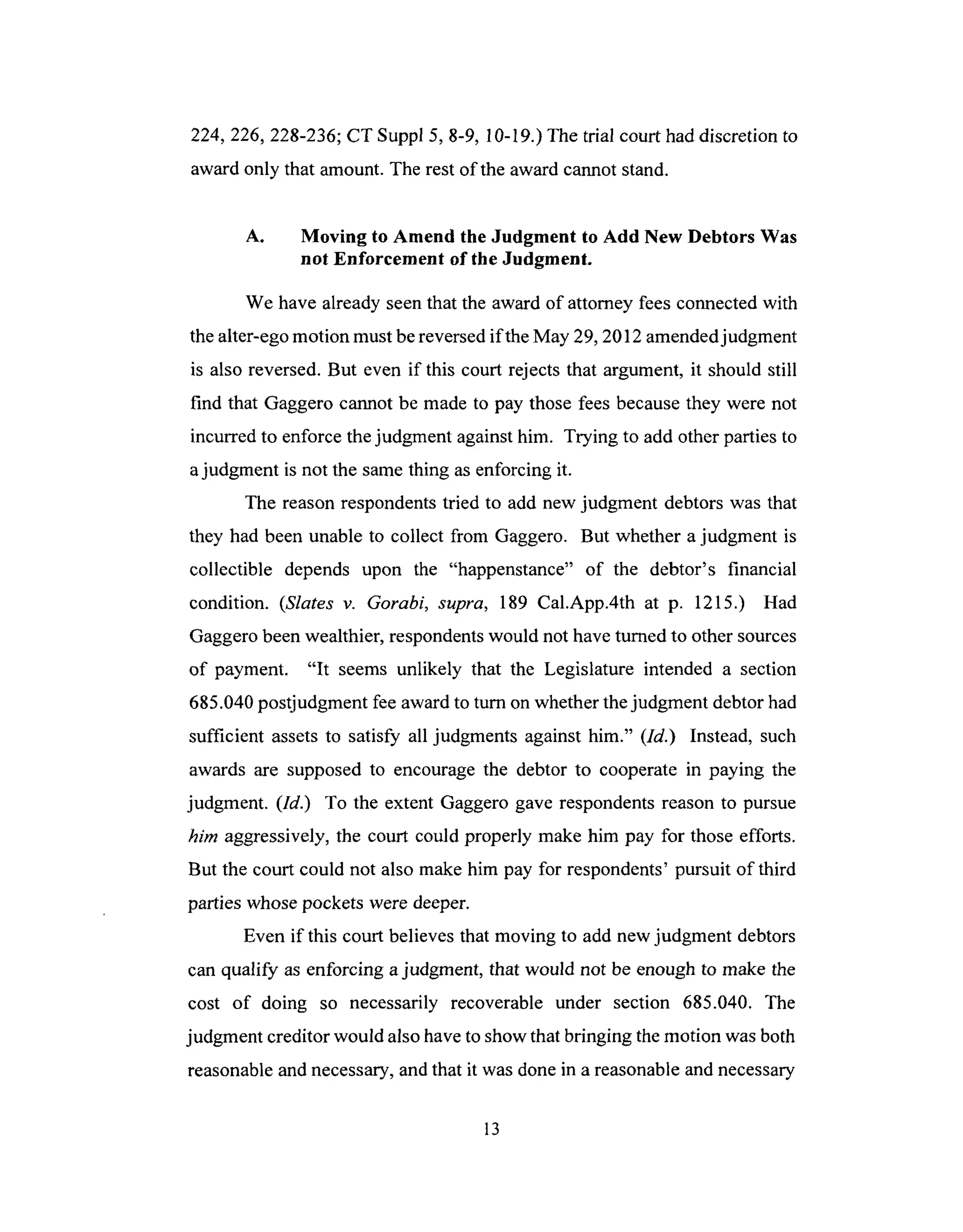 224,226, 228-236;CT Suppl 5, 8-9, 10-19.)The trial court had discretion to
award only that amount. The rest of the award cannot stand.
A. Moving to Amend the Judgment to Add New Debtors Was
not Enforcement of the Judgment.
We have already seen that the award of attorney fees connected with
the alter-ego motion must be reversed if the May 29, 2012 amended judgment
is also reversed. But even if this court rejects that argument, it should still
find that Gaggero cannot be made to pay those fees because they were not
incurred to enforce the judgment against him. Trying to add other parties to
a judgment is not the same thing as enforcing it.
The reason respondents tried to add new judgment debtors was that
they had been unable to collect from Gaggero. But whether a judgment is
collectible depends upon the "happenstance" of the debtor's financial
condition. (Slates v. Gorabi, supra, 189 Cal.App.4th at p. 1215.) Had
Gaggero been wealthier, respondents would not have turned to other sources
of payment. "It seems unlikely that the Legislature intended a section
685.040 postjudgment fee award to turn on whether the judgment debtor had
sufficient assets to satisfy all judgments against him." (ld.) Instead, such
awards are supposed to encourage the debtor to cooperate in paying the
judgment. (Id.) To the extent Gaggero gave respondents reason to pursue
him aggressively, the court could properly make him pay for those efforts.
But the court could not also make him pay for respondents' pursuit of third
parties whose pockets were deeper.
Even if this court believes that moving to add new judgment debtors
can qualify as enforcing a judgment, that would not be enough to make the
cost of doing so necessarily recoverable under section 685.040. The
judgment creditor would also have to show that bringing the motion was both
reasonable and necessary, and that it was done in a reasonable and necessary
13
 