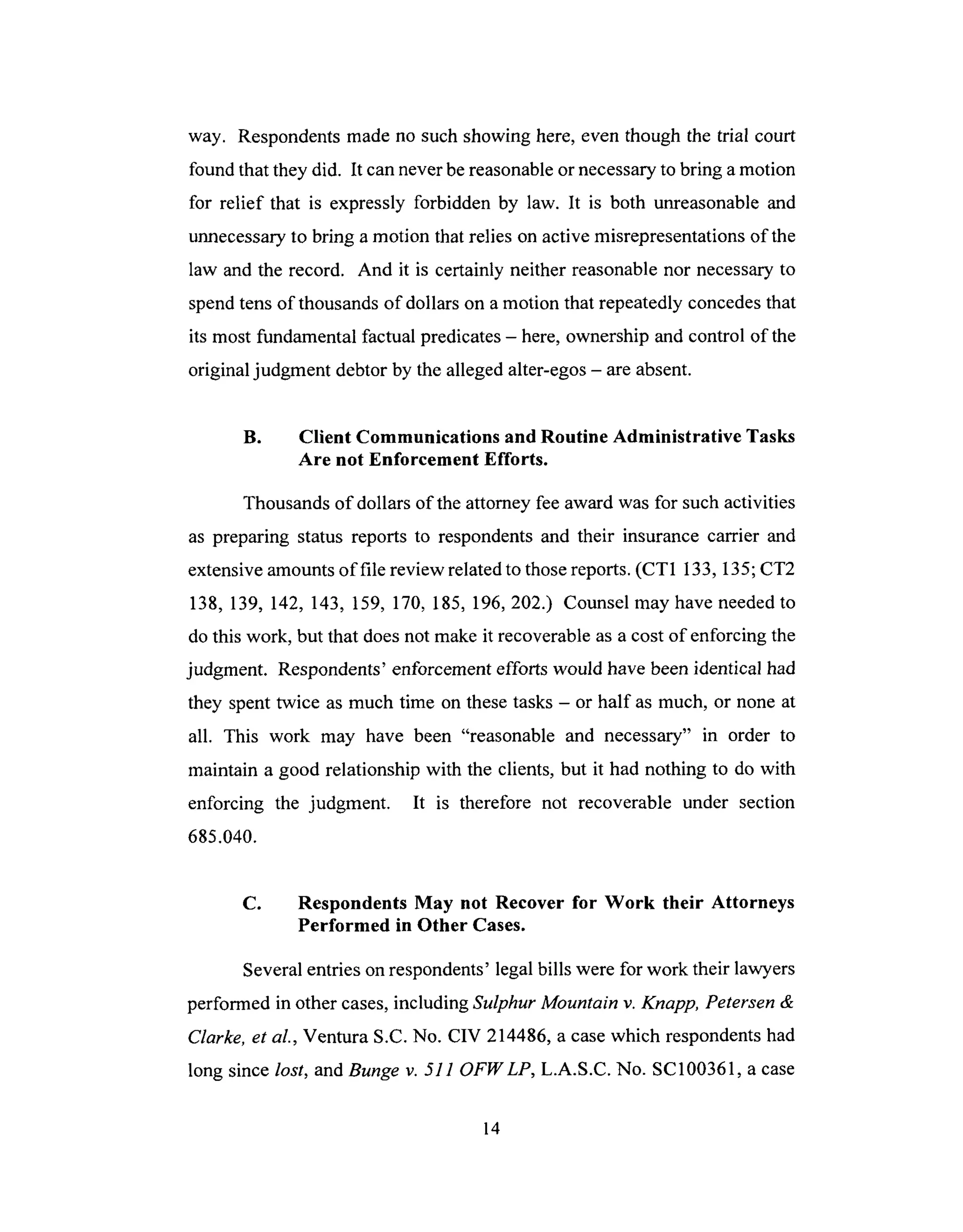 way. Respondents made no such showing here, even though the trial court
found that they did. It can never be reasonable or necessary to bring a motion
for relief that is expressly forbidden by law. It is both unreasonable and
unnecessary to bring a motion that relies on active misrepresentations of the
law and the record. And it is certainly neither reasonable nor necessary to
spend tens of thousands of dollars on a motion that repeatedly concedes that
its most fundamental factual predicates - here, ownership and control of the
original judgment debtor by the alleged alter-egos - are absent.
U. Client Communications and Routine Administrative Tasks
Are not Enforcement Efforts.
Thousands of dollars of the attorney fee award was for such activities
as preparing status reports to respondents and their insurance carrier and
extensive amounts of file review related to those reports. (CT1 133, 135; CT2
138, 139, 142, 143, 159, 170, 185, 196, 202.) Counsel may have needed to
do this work, but that does not make it recoverable as a cost of enforcing the
judgment. Respondents' enforcement efforts would have been identical had
they spent twice as much time on these tasks - or half as much, or none at
all. This work may have been "reasonable and necessary" in order to
maintain a good relationship with the clients, but it had nothing to do with
enforcing the judgment. It is therefore not recoverable under section
685.040.
C. Respondents May not Recover for Work their Attorneys
Performed in Other Cases.
Several entries on respondents' legal bills were for work their lawyers
performed in other cases, including Sulphur Mountain v. Knapp, Petersen &
Clarke, et al., Ventura S.C. No. CIV 214486, a case which respondents had
long since lost, and Bunge v. 511 OFWLP, L.A.S.C. No. SC100361, a case
14
 