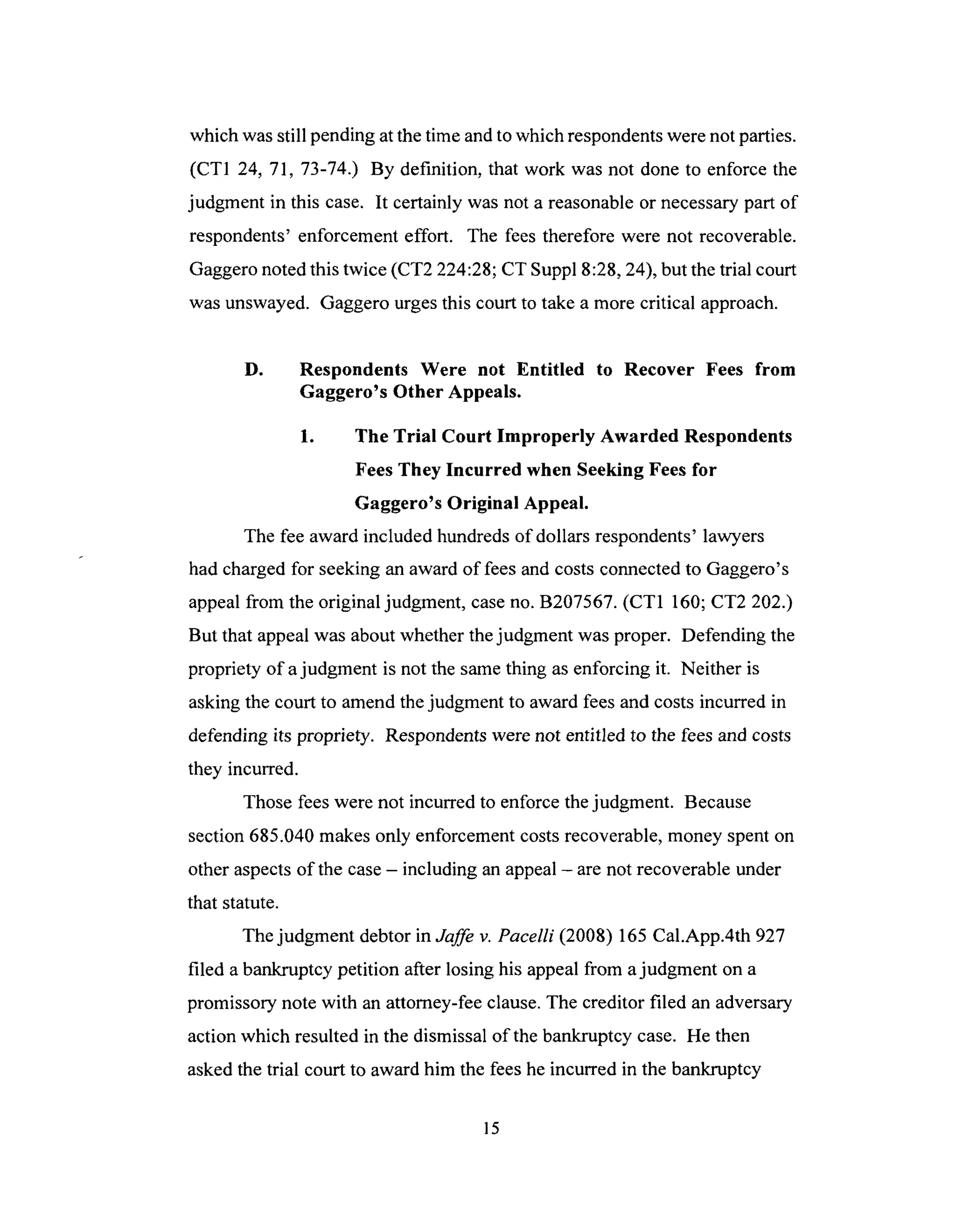 which wasstill pending atthetime andto which respondentswerenot parties.
(CT1 24, 71, 73-74.) By definition, that work was not done to enforce the
judgment in this case. It certainly was not a reasonableor necessarypart of
respondents'enforcementeffort. The fees therefore were not recoverable.
Gaggeronotedthis twice (CT2 224:28;CT Suppl 8:28,24), but thetrial court
wasunswayed. Gaggerourgesthis court to take a morecritical approach.
D. Respondents Were not Entitled to Recover Fees from
Gaggero's Other Appeals.
1. The Trial Court Improperly Awarded Respondents
Fees They Incurred when Seeking Fees for
Gaggero's Original Appeal.
The fee award included hundreds of dollars respondents' lawyers
had charged for seeking an award of fees and costs connected to Gaggero's
appeal from the original judgment, case no. B207567. (CT1 160; CT2 202.)
But that appeal was about whether the judgment was proper. Defending the
propriety of a judgment is not the same thing as enforcing it. Neither is
asking the court to amend the judgment to award fees and costs incurred in
defending its propriety. Respondents were not entitled to the fees and costs
they incurred.
Those fees were not incurred to enforce the judgment. Because
section 685.040 makes only enforcement costs recoverable, money spent on
other aspects of the case - including an appeal - are not recoverable under
that statute.
The judgment debtor in Jaffe v. Pacelli (2008) 165 Cal.App.4th 927
filed a bankruptcy petition after losing his appeal from a judgment on a
promissory note with an attorney-fee clause. The creditor filed an adversary
action which resulted in the dismissal of the bankruptcy case. He then
asked the trial court to award him the fees he incurred in the bankruptcy
15
 