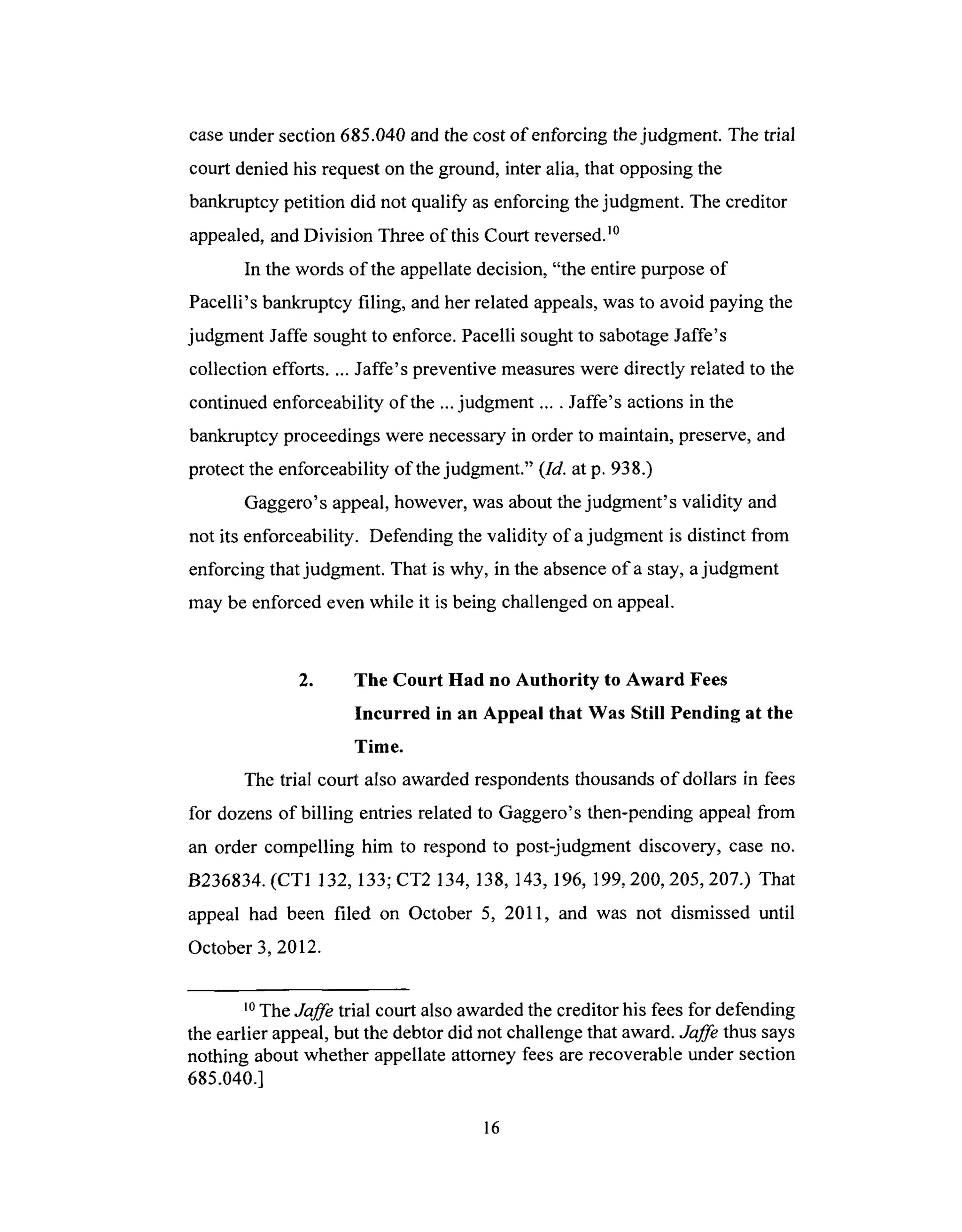 caseundersection 685.040and thecost of enforcing thejudgment. The trial
court denied his requestonthe ground, inter alia, that opposingthe
bankruptcy petition did not qualify asenforcingthejudgment. The creditor
appealed,andDivision Threeof this Court reversed,m
In the words of the appellatedecision, "the entire purposeof
Pacelli's bankruptcy filing, and herrelatedappeals,wasto avoid paying the
judgment Jaffe soughtto enforce.Pacelli soughtto sabotageJaffe's
collection efforts.... Jaffe's preventive measureswere directly relatedto the
continuedenforceability of the ...judgment .... Jaffe's actions in the
bankruptcyproceedingswere necessaryin order to maintain, preserve,and
protect the enforceability of thejudgment." (Id. at p. 938.)
Gaggero's appeal,however,wasaboutthejudgment's validity and
not its enforceability. Defending thevalidity of ajudgment is distinct from
enforcing that judgment. That is why, in the absenceof a stay,ajudgment
may beenforcedeven while it is being challengedon appeal.
2. The Court Had no Authority to Award Fees
Incurred in an Appeal that Was Still Pending at the
Time.
The trial court also awarded respondents thousands of dollars in fees
for dozens of billing entries related to Gaggero's then-pending appeal from
an order compelling him to respond to post-judgment discovery, case no.
B236834. (CT1 132, 133; CT2 134, 138, 143, 196, 199, 200, 205, 207.) That
appeal had been filed on October 5, 2011, and was not dismissed until
October 3, 2012.
l0 The Jaffe trial court also awarded the creditor his fees for defending
the earlier appeal, but the debtor did not challenge that award. Jaffe thus says
nothing about whether appellate attorney fees are recoverable under section
685.040.]
16
 