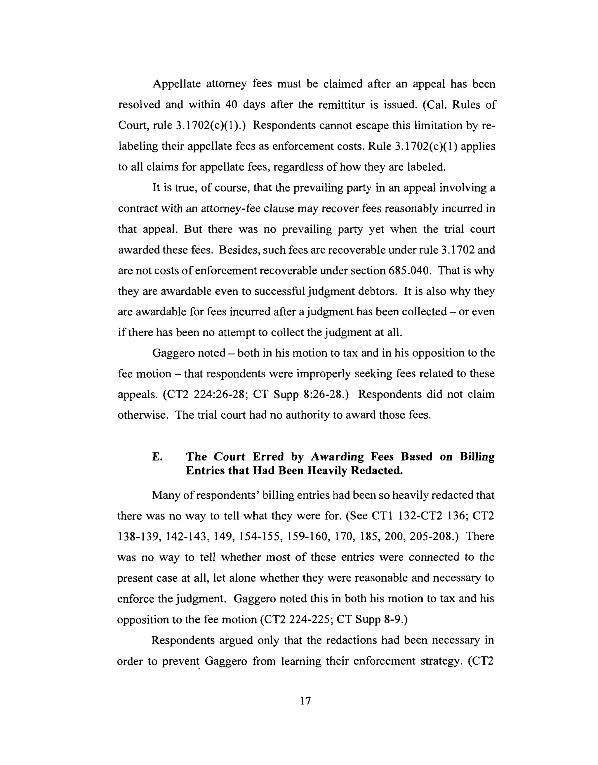 Appellate attorney fees must be claimed after an appeal has been
resolved and within 40 days after the remittitur is issued. (Cal. Rules of
Court, rule 3.1702(c)(1).) Respondentscannot escapethis limitation by re-
labeling their appellatefeesasenforcementcosts.Rule 3.1702(c)(1) applies
to all claims for appellatefees,regardlessof how they are labeled.
It is true, of course,that theprevailing party in an appealinvolving a
contract with an attorney-feeclausemay recover feesreasonablyincurred in
that appeal. But there was no prevailing party yet when the trial court
awardedthesefees. Besides,suchfeesarerecoverableunderrule 3.1702and
arenot costsofenforeement recoverableundersection685.040. That is why
they areawardableeven to successfuljudgment debtors. It is also why they
areawardablefor feesincurredafter ajudgment hasbeencollected- or even
if there hasbeenno attemptto collect thejudgment at all.
Gaggeronoted- both in his motion to tax and in his opposition to the
fee motion - that respondentswere improperly seekingfeesrelatedto these
appeals.(CT2 224:26-28; CT Supp 8:26-28.) Respondentsdid not claim
otherwise. The trial court hadno authority to awardthosefees.
E. The Court Erred by Awarding Fees Based on Billing
Entries that Had Been Heavily Redacted.
Many of respondents' billing entries had been so heavily redacted that
there was no way to tell what they were for. (See CT1 132-CT2 136; CT2
138-139, 142-143, 149, 154-155, 159-160, 170, 185, 200, 205-208.) There
was no way to tell whether most of these entries were connected to the
present case at all, let alone whether they were reasonable and necessary to
enforce the judgment. Gaggero noted this in both his motion to tax and his
opposition to the fee motion (CT2 224-225; CT Supp 8-9.)
Respondents argued only that the redactions had been necessary in
order to prevent Gaggero from learning their enforcement strategy. (CT2
17
 