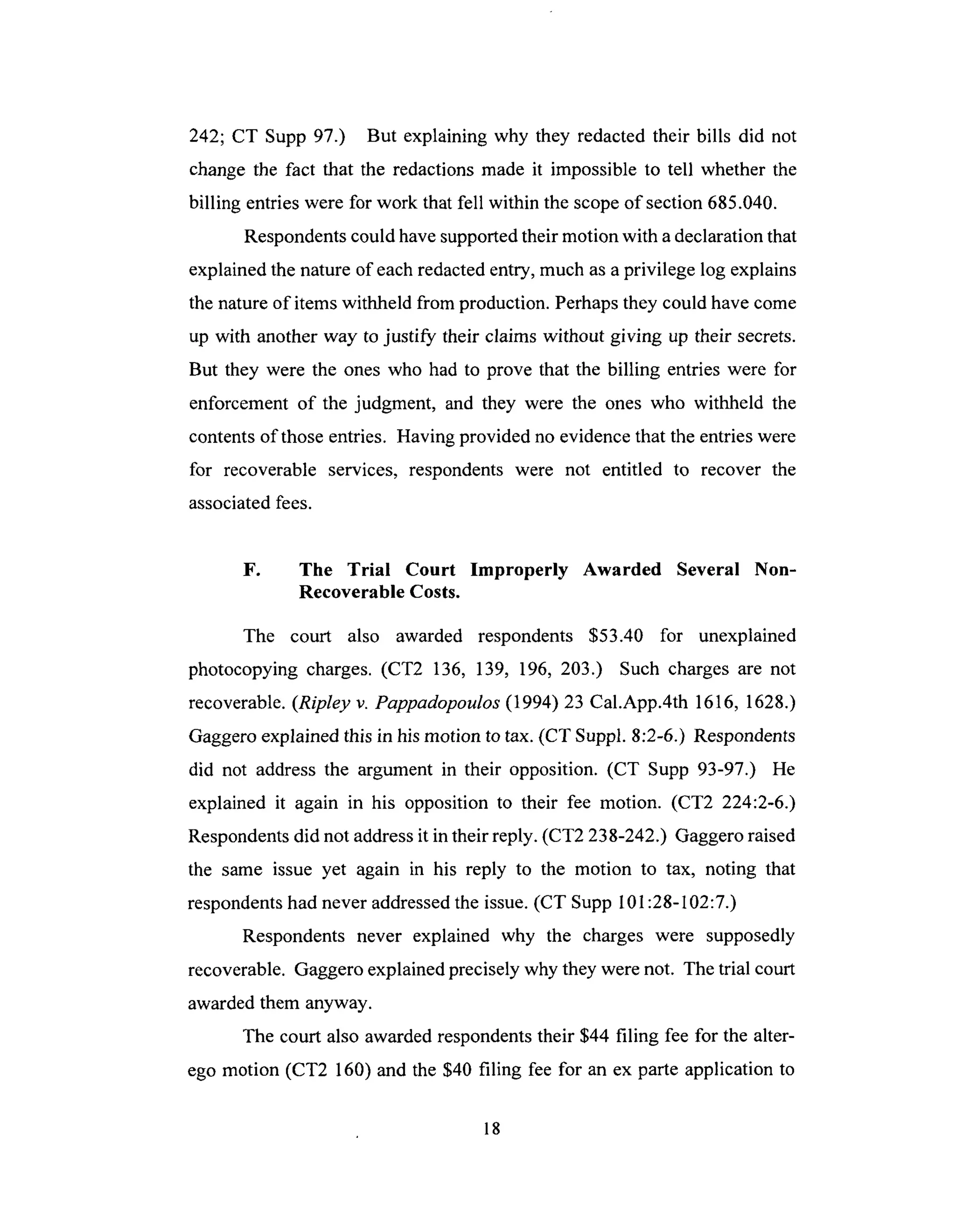 242; CT Supp 97.) But explaining why they redacted their bills did not
changethe fact that the redactionsmade it impossible to tell whether the
billing entrieswere for work that fell within the scopeof section 685.040.
Respondentscould havesupportedtheir motion with adeclarationthat
explainedthe nature of eachredactedentry, much asaprivilege log explains
the natureof itemswithheld from production. Perhapsthey could have come
up with another way to justify their claims without giving up their secrets.
But they were the ones who had to prove that the billing entries were for
enforcement of the judgment, and they were the ones who withheld the
contentsof thoseentries. Having provided no evidencethat the entrieswere
for recoverable services, respondents were not entitled to recover the
associatedfees.
F. The Trial Court Improperly Awarded Several Non-
Recoverable Costs.
The court also awarded respondents $53.40 for unexplained
photocopying charges. (CT2 136, 139, 196, 203.) Such charges are not
recoverable. (Ripley v. Pappadopoulos (1994) 23 Cal.App.4th 1616, 1628.)
Gaggero explained this in his motion to tax. (CT Suppl. 8:2-6.) Respondents
did not address the argument in their opposition. (CT Supp 93-97.) He
explained it again in his opposition to their fee motion. (CT2 224:2-6.)
Respondents did not address it in their reply. (CT2 238-242.) Gaggero raised
the same issue yet again in his reply to the motion to tax, noting that
respondents had never addressed the issue. (CT Supp I 01:28-102:7.)
Respondents never explained why the charges were supposedly
recoverable. Gaggero explained precisely why they were not. The trial court
awarded them anyway.
The court also awarded respondents their $44 filing fee for the alter-
ego motion (CT2 160) and the $40 filing fee for an ex parte application to
18
 
