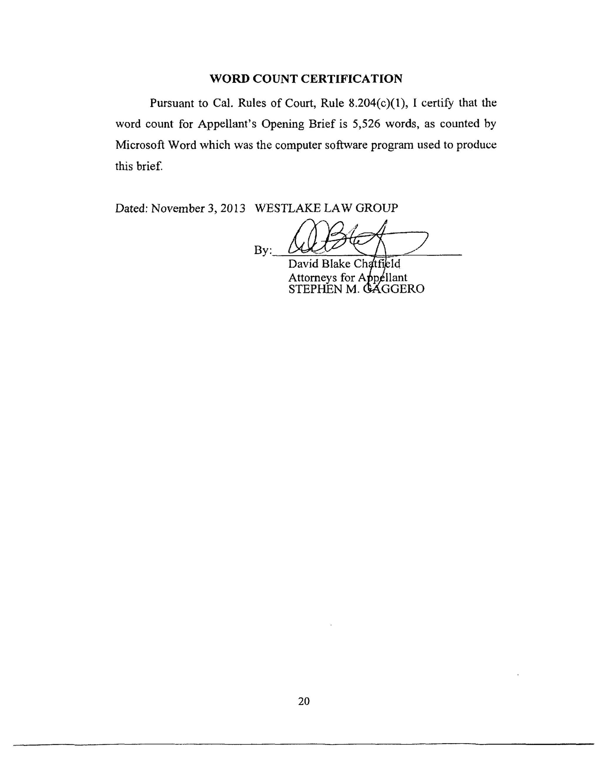 WORD COUNT CERTIFICATION
Pursuant to Cal. Rules of Court, Rule 8.204(c)(l), I certify that the
word count for Appellant's Opening Brief is 5,526 words, as counted by
Microsoft Word which was the computer software program used to produce
this brief.
Dated: November 3, 2013 WESTLAKE LAW GROUP
By: _
Attorneys for Al_p,_llant
STEPHEN M. (_GGERO
20
 