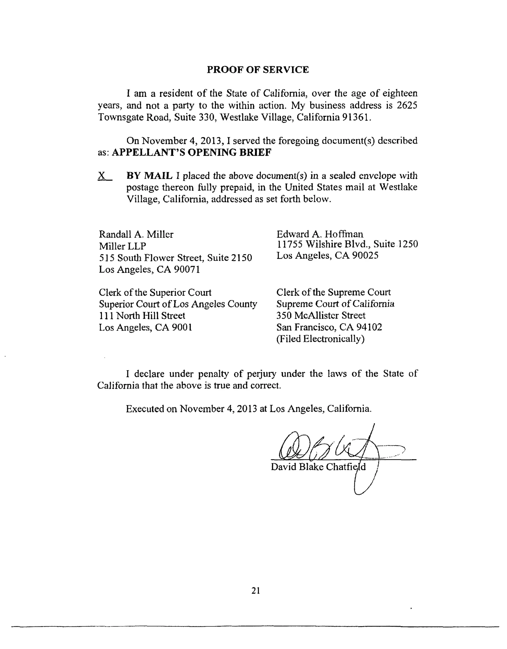 PROOF OF SERVICE
I am a resident of the State of California, over the age of eighteen
years, and not a party to the within action. My business address is 2625
Townsgate Road, Suite 330, Westlake Village, California 91361.
On November 4, 2013, I served the foregoing document(s) described
as: APPELLANT'S OPENING BRIEF
x_._ BY MAIL I placed the above document(s) in a sealed envelope with
postage thereon fully prepaid, in the United States mail at Westlake
Village, California, addressed as set forth below.
Randall A. Miller
Miller LLP
515 South Flower Street, Suite 2150
Los Angeles, CA 90071
Clerk of the Superior Court
Superior Court of Los Angeles County
111 North Hill Street
Los Angeles, CA 9001
Edward A. Hoffman
11755 Wilshire Blvd., Suite 1250
Los Angeles, CA 90025
Clerk of the Supreme Court
Supreme Court of California
350 McAllistcr Street
San Francisco, CA 94102
(Filed Electronically)
I declare under penalty of perjut3, under the laws of the State of
California that the above is true and correct.
Executed on November 4, 2013 at Los Angeles, California.
David Blake Chatfi_ t
21
 