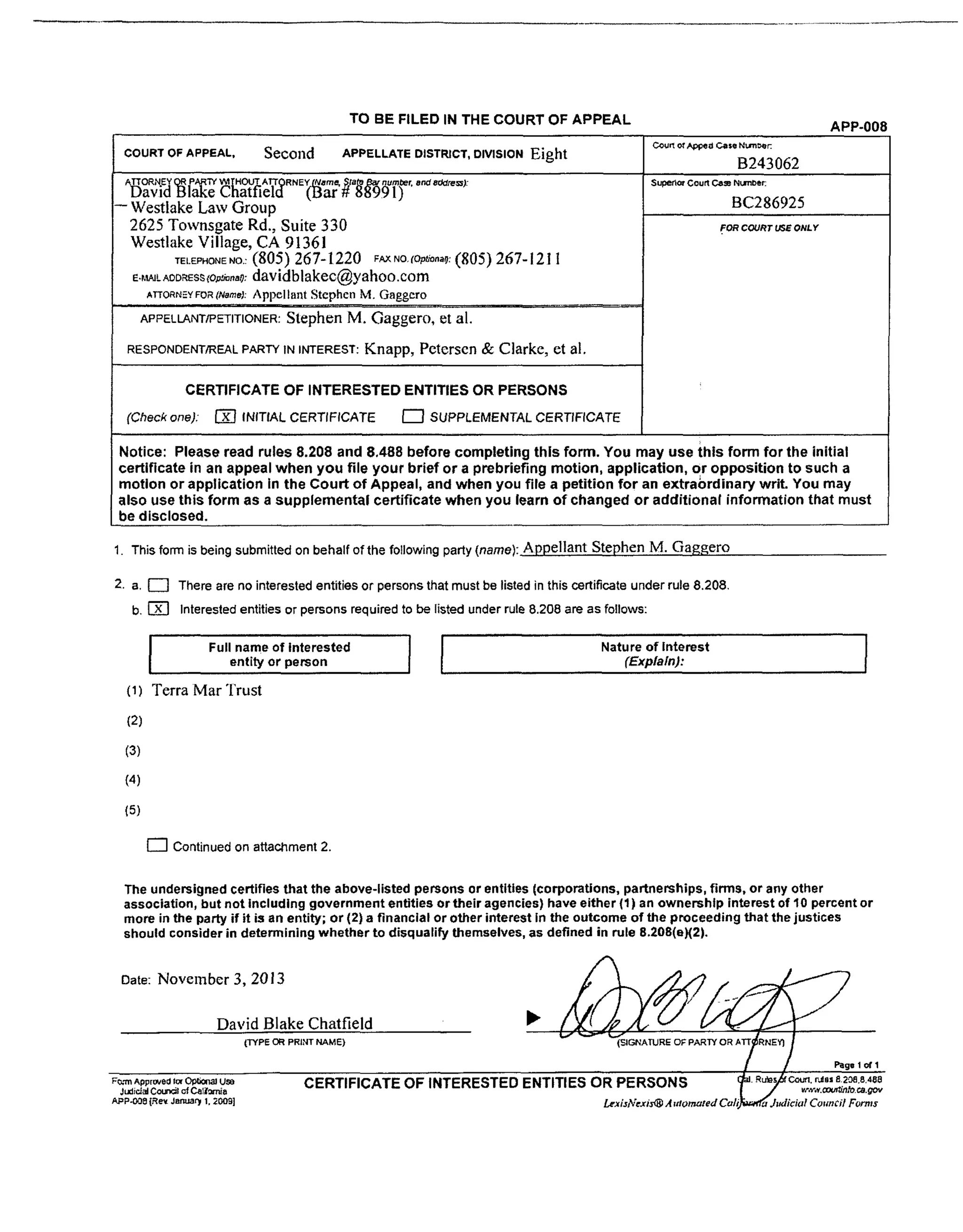 TO BE FILED IN THE COURT OF APPEAL APP-008
COURT OF APPEAL, Secolld APPELLATE DISTRICT, DIVISION Eight co_._a C=,°N_
B243062
_OP_N Ey _ PA, R'W V_l r ROUT_. A TTOR N Ey_(_a m_ SJa_ar number, and a_[e=):
DavtdBlake Chattteld (uar #88991)
-- Westlake Law Group
2625 Townsgate Rd., Suite 330
Westlake Village, CA 91361
TELEPHONENOs (805) 267-1220 FAXNO,(O_.._: (805) 267-121 t
E._WL_D_S_(O_,,O: davidblakec@yahoo.com
ArroRn=.YveatNarael:Appellant Stephen M. Gaggero
, ,, , ,,,
APPELLANT/PETITIONER:Stephen M. Gaggero, et al.
RESPONDENT/REALPARTYIN INTEREST: Knapp, Petersen & Clarke, et al.
CERTIFICATE OF INTERESTED ENTITLES OR PERSONS
(Check one), F'_ INITIAL CERTIFICATE _ SUPPLEMENTAL CERTIFICATE
Superior Court Ca= Num_e_
BC286925
FOR COURT USE ONLY
Notice: Please read rules 8.208 and 8,488 before completing this form. You may use this form for the initial
certificate in an appeal when you file your brief or a prebriefing motion, application or opposition to such a
motion or application in the Court of Appeal, and when you file a petition for an extraordinary writ. You may
also use this form as a supplemental certificate when you learn of changed or additional information that must
be disclosed.
1. This form is being submittedon beha f of the fo owing party (name) Appellant Stephen M. Gaggero
2. a, I-'7 There are no interested entities or persons that must be listed in this certificate under rule 8,208,
b, l_ Interested entities or persons required to be listed under rule 8.208 are as follows:
I Full name of interestedentity or person
(1) Terra Mar "['rust
(2)
(3)
(4)
(5)
r--I Continued on attachment 2.
I Nature of Interest I(Explain):
The undersigned certifies that the above-listed persons or entities (corporations, partnerships, firms, or any other
association, but not including government entities or their agencies) have either (1) an ownership interest of 10 percent or
more in the party if it is an entity; or (2) a financial or other interest in the outcome of the proceeding that the justices
should consider in determining whether to disqualify themselves, as defined in rule 8.208(eX2).
Date: November 3, 2013
David Blake Chatfield
(TYPE OR PRINT NAME)
Page 1of 1
RPERSONS
......... vr.._'w.ooucdtlloea.gov
F_.-m Approved |or Op_C_J USe
Judicial C_l of Ca1_o_a
APP-OO8 {Re_ JanUa_ 1. 2009]
CERTIFICATE OF INTERESTED ENTITIES OR PERSONS
 