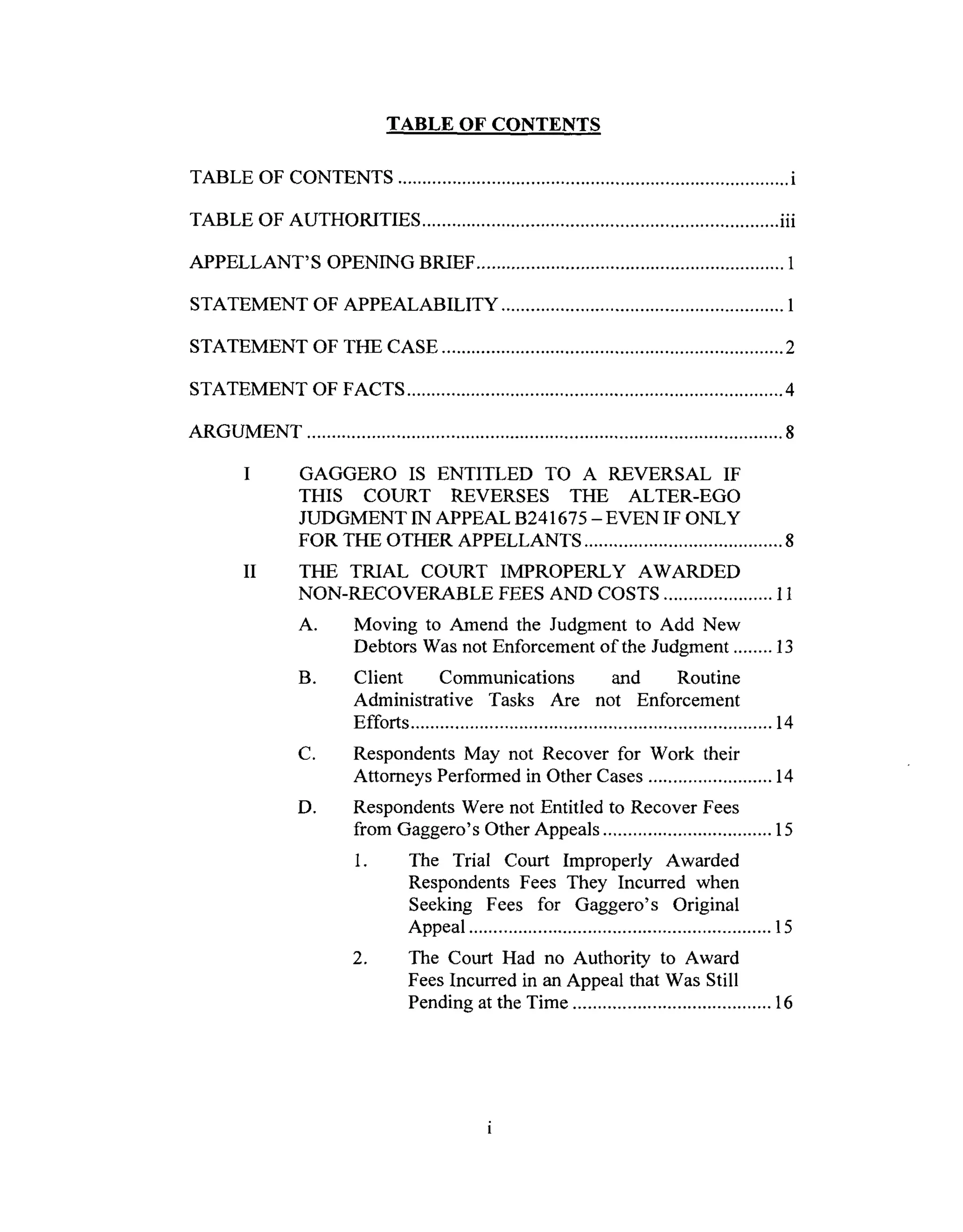 TABLE OFCONTENTS
TABLE OF CONTENTS ............................................................................... i
TABLE OF AUTHORITIES ........................................................................ iii
APPELLANT'S OPENING BRIEF .............................................................. 1
STATEMENT OF APPEALABILITY ......................................................... 1
STATEMENT OF THE CASE ..................................................................... 2
STATEMENT OF FACTS ............................................................................ 4
ARGUMENT ................................................................................................ 8
II
GAGGERO IS ENTITLED TO A REVERSAL IF
THIS COURT REVERSES THE ALTER-EGO
JUDGMENT IN APPEAL B241675 -EVEN IF ONLY
FOR THE OTHER APPELLANTS ........................................ 8
THE TRIAL COURT IMPROPERLY AWARDED
NON-RECOVERABLE FEES AND COSTS ...................... 11
A. Moving to Amend the Judgment to Add New
Debtors Was not Enforcement of the Judgment ........ 13
B. Client Communications and Routine
Administrative Tasks Are not Enforcement
Efforts ......................................................................... 14
C. Respondents May not Recover for Work their
Attorneys Performed in Other Cases ......................... 14
Respondents Were not Entitled to Recover Fees
from Gaggero's Other Appeals .................................. 15
1. The Trial Court Improperly Awarded
Respondents Fees They Incurred when
Seeking Fees for Gaggero's Original
Appeal ............................................................. 15
2. The Court Had no Authority to Award
Fees Incurred in an Appeal that Was Still
Pending at the Time ........................................ 16
D,
 