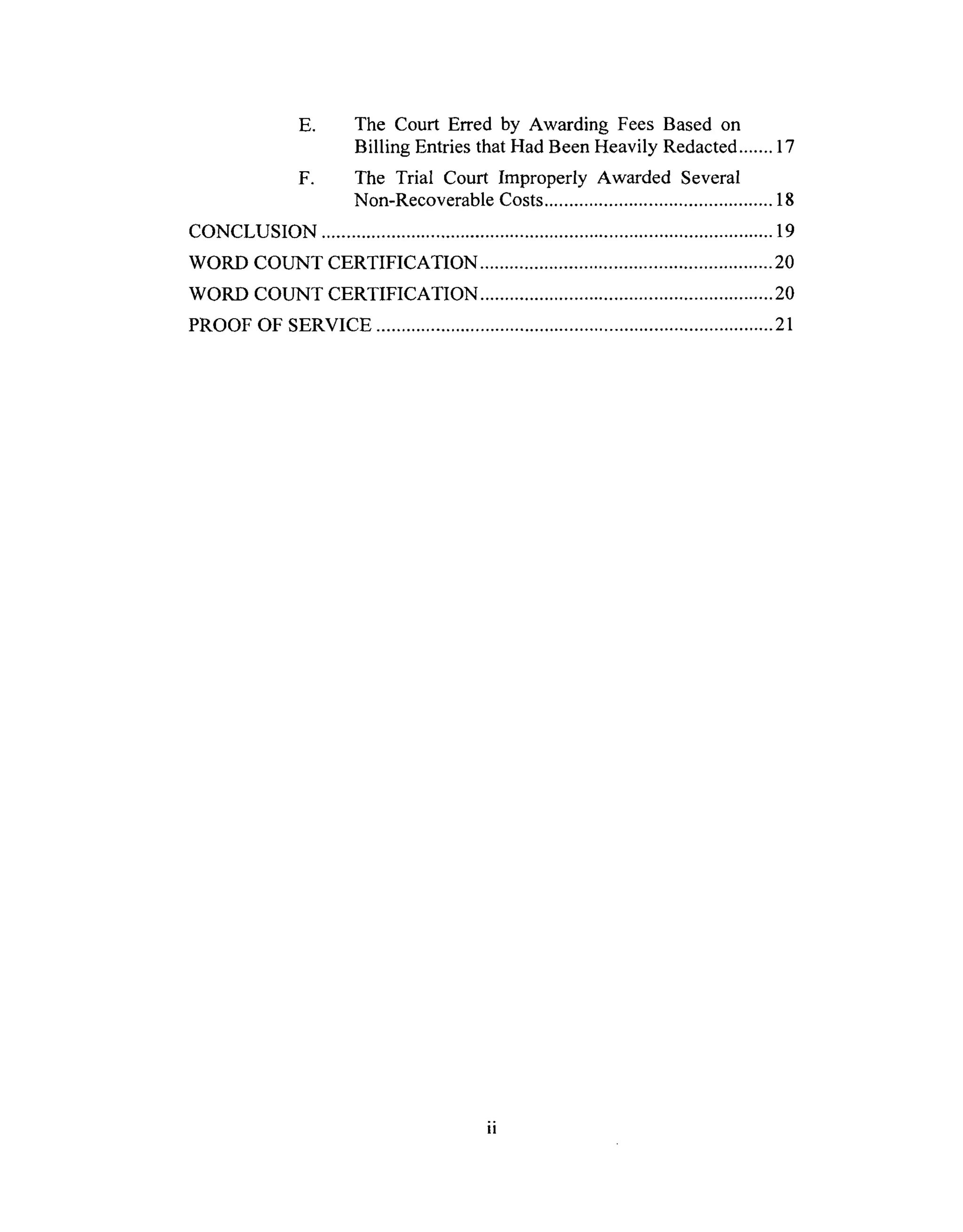 E. The Court Erred by Awarding Fees Based on
Billing Entries that Had Been Heavily Redacted ....... 17
F. The Trial Court Improperly Awarded Several
Non-Recoverable Costs .............................................. 18
CONCLUSION ........................................................................................... 19
WORD COUNT CERTIFICATION ........................................................... 20
WORD COUNT CERTIFICATION ........................................................... 20
PROOF OF SERVICE ................................................................................ 21
 