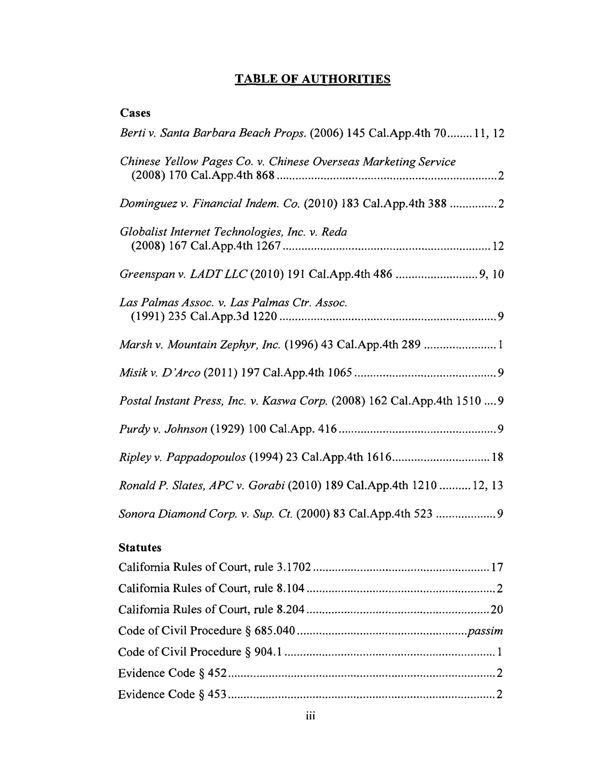TABLE OF AUTHORITIES
Cases
Berti v. Santa Barbara Beach Props. (2006) 145 Cal.App.4th 70 ........ 11, 12
Chinese Yellow Pages Co. v. Chinese Overseas Marketing Service
(2008) 170 Cal.App.4th 868 ...................................................................... 2
Dominguez v. Financial Indem. Co. (2010) 183 Cal.App.4th 388 ............... 2
Globalist Internet Technologies, Inc. v. Reda
(2008) 167 Cal.App.4th 1267 .................................................................. 12
Greenspan v. LADTLLC (2010) 191 Cal.App.4th 486 .......................... 9, l0
Las Palmas Assoc. v. Las Palmas Ctr. Assoc.
(1991) 235 Cal.App.3d 1220 ..................................................................... 9
Marsh v. Mountain Zephyr, Inc. (1996) 43 Cal.App.4th 289 ....................... 1
Misikv. D'Arco (2011) 197 Cal.App.4th 1065 ............................................. 9
Postal Instant Press, Inc. v. Kaswa Corp. (2008) 162 Cal.App.4th 1510 .... 9
Purdy v. Johnson (1929) 100 Cal,App. 416 .................................................. 9
Ripley v. Pappadopoulos (1994)23 Cal.App.4th 1616 ............................... 18
RonaldP. Slates, APC v. Gorabi (2010) 189 Cal.App.4th 1210 .......... 12, 13
Sonora Diamond Corp. v. Sup. Ct. (2000) 83 Cal.App.4th 523 ................... 9
Statutes
California Rules of Court, rule 3.1702 ........................................................ 17
California Rules of Court, rule 8.104 ............................................................ 2
California Rules of Court, rule 8.204 .......................................................... 20
Code of Civil Procedure § 685.040 ...................................................... passim
Code of Civil Procedure § 904.1 ................................................................... 1
Evidence Code § 452 ..................................................................................... 2
Evidence Code § 453 ..................................................................................... 2
iii
 